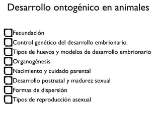 Fecundación
Control genético del desarrollo embrionario.
Tipos de huevos y modelos de desarrollo embrionario
Organogénesis
Nacimiento y cuidado parental
Desarrollo postnatal y madurez sexual
Formas de dispersión
Tipos de reproducción asexual
Desarrollo ontogénico en animales
 