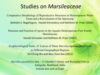 Studies on Marsileaceae
Comparative Morphology of Reproductive Structures in Heterosporous Water
Ferns and a Reevaluation of the Sporocarp
Nathalie S. Nagalingum, Harald Schneider,y and Kathleen M. Pryer (2006)
Structure and Function of spores in the Aquatic Heterosporous Fern Family
Marsileaceae
Harald Schneider and Kathleen M. Pryer (2002)
Ecophysiological Traits of Leaves of Three Marsilea Species Distributed
in Different Geographical Regions
Tai-Chung Wu and Wen-Yuan Kao (2011)
Marsilea quadrifolia linn. - A Valuable Culinary and Remedial Fern in
Jaduguda, Jharkhand, India
Prafulla Soni and Lal Singh
 