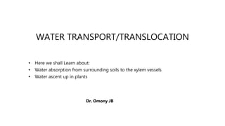 WATER TRANSPORT/TRANSLOCATION
• Here we shall Learn about:
• Water absorption from surrounding soils to the xylem vessels
• Water ascent up in plants
Dr. Omony JB
 