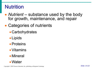 Nutrition
Slide 14.63
Copyright © 2003 Pearson Education, Inc. publishing as Benjamin Cummings
 Nutrient – substance used by the body
for growth, maintenance, and repair
 Categories of nutrients
Carbohydrates
Lipids
Proteins
Vitamins
Mineral
Water
 