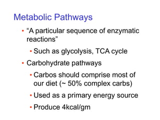 Metabolic Pathways
• “A particular sequence of enzymatic
reactions”
• Such as glycolysis, TCA cycle
• Carbohydrate pathways
• Carbos should comprise most of
our diet (~ 50% complex carbs)
• Used as a primary energy source
• Produce 4kcal/gm
 