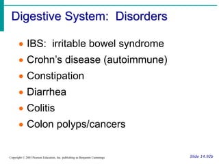 Digestive System: Disorders
Slide 14.92b
Copyright © 2003 Pearson Education, Inc. publishing as Benjamin Cummings
 IBS: irritable bowel syndrome
 Crohn’s disease (autoimmune)
 Constipation
 Diarrhea
 Colitis
 Colon polyps/cancers
 
