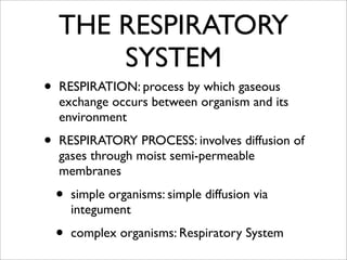 THE RESPIRATORY
        SYSTEM
•   RESPIRATION: process by which gaseous
    exchange occurs between organism and its
    environment

•   RESPIRATORY PROCESS: involves diffusion of
    gases through moist semi-permeable
    membranes

    •   simple organisms: simple diffusion via
        integument

    •   complex organisms: Respiratory System
 