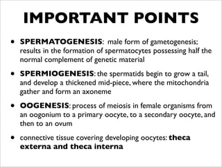 IMPORTANT POINTS
•   SPERMATOGENESIS: male form of gametogenesis;
    results in the formation of spermatocytes possessing half the
    normal complement of genetic material

•   SPERMIOGENESIS: the spermatids begin to grow a tail,
    and develop a thickened mid-piece, where the mitochondria
    gather and form an axoneme

•   OOGENESIS: process of meiosis in female organisms from
    an oogonium to a primary oocyte, to a secondary oocyte, and
    then to an ovum

•   connective tissue covering developing oocytes: theca
    externa and theca interna
 
