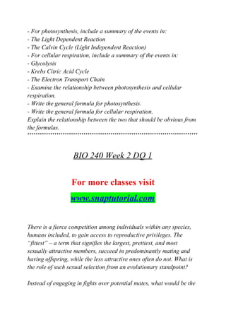 - For photosynthesis, include a summary of the events in:
- The Light Dependent Reaction
- The Calvin Cycle (Light Independent Reaction)
- For cellular respiration, include a summary of the events in:
- Glycolysis
- Krebs Citric Acid Cycle
- The Electron Transport Chain
- Examine the relationship between photosynthesis and cellular
respiration.
- Write the general formula for photosynthesis.
- Write the general formula for cellular respiration.
Explain the relationship between the two that should be obvious from
the formulas.
**********************************************************************************
BIO 240 Week 2 DQ 1
For more classes visit
www.snaptutorial.com
There is a fierce competition among individuals within any species,
humans included, to gain access to reproductive privileges. The
“fittest” – a term that signifies the largest, prettiest, and most
sexually attractive members, succeed in predominantly mating and
having offspring, while the less attractive ones often do not. What is
the role of such sexual selection from an evolutionary standpoint?
Instead of engaging in fights over potential mates, what would be the
 
