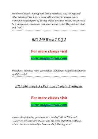 problem of simply mating with family members, say, siblings and
other relatives? Isn’t this a more efficient way to spread genes,
without the added peril of having to find potential mates, which could
be a dangerous, strenuous, and uncertain activity? Why not take that
and "run?"
**********************************************************************************
BIO 240 Week 2 DQ 2
For more classes visit
www.snaptutorial.com
Would two identical twins growing up in different neighborhood grow
up differently?
**********************************************************************************
BIO 240 Week 3 DNA and Protein Synthesis
For more classes visit
www.snaptutorial.com
Answer the following questions, in a total of 500 to 700 words.
- Describe the structure of DNA and the steps of protein synthesis.
- Describe the relationships between the following terms:
 