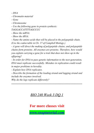 - DNA
- Chromatin material
- Gene
- Chromosome
- Use the following gene in protein synthesis:
TAGGACCATTTTAGCCCC
- Show the mRNA.
- Show the tRNA.
- Name the amino acids that will be placed in the polypeptide chain.
(Use the codon table in Ch. 17 of Campbell Biology.)
- A gene will direct the making of polypeptide chains, and polypeptide
chains form proteins. All enzymes are proteins. Therefore, how would
you explain carrying a gene for a trait that does not show up in the
offspring?
- In order for DNA to pass genetic information to the next generation,
DNA must replicate successfully. Mistakes in replication could result
in major problems in heredity.
- Explain how DNA replicates.
- Describe the formation of the leading strand and lagging strand and
include the enzymes involved.
Why do the legs replicate differently?
**********************************************************************************
BIO 240 Week 3 DQ 1
For more classes visit
www.snaptutorial.com
 