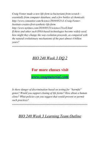 Craig Venter made a new life form (a bacterium) from scratch –
essentially from computer database, and a few bottles of chemicals:
http://www.csmonitor.com/Science/2010/0521/J.-Craig-Venter-
Institute-creates-first-synthetic-life-form
http://www.nytimes.com/2010/05/21/science/21cell.html
If these and other such DNA-based technologies become widely used,
how might they change the way evolution proceeds, as compared with
the natural evolutionary mechanisms of the past almost 4 billion
years?
**********************************************************************************
BIO 240 Week 3 DQ 2
For more classes visit
www.snaptutorial.com
Is there danger of discrimination based on testing for “harmful”
genes? Would you support cloning of life forms? How about a human
clone? What policies can you suggest that would prevent or permit
such practices?
**********************************************************************************
BIO 240 Week 3 Learning Team Outline
 
