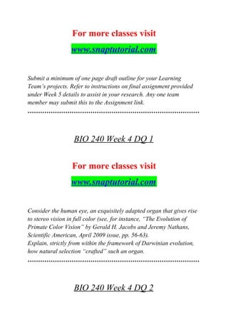 For more classes visit
www.snaptutorial.com
Submit a minimum of one page draft outline for your Learning
Team’s projects. Refer to instructions on final assignment provided
under Week 5 details to assist in your research. Any one team
member may submit this to the Assignment link.
**********************************************************************************
BIO 240 Week 4 DQ 1
For more classes visit
www.snaptutorial.com
Consider the human eye, an exquisitely adapted organ that gives rise
to stereo vision in full color (see, for instance, “The Evolution of
Primate Color Vision” by Gerald H. Jacobs and Jeremy Nathans,
Scientific American, April 2009 issue, pp. 56-63).
Explain, strictly from within the framework of Darwinian evolution,
how natural selection “crafted” such an organ.
**********************************************************************************
BIO 240 Week 4 DQ 2
 