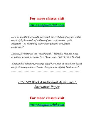 For more classes visit
www.snaptutorial.com
How do you think we could trace back the evolution of organs within
our body by hundreds of millions of years – from our reptile
ancestors – by examining coevolution patterns and fitness
landscapes?
Discuss, for instance, the “missing link,” Tiktaalik, that has made
headlines around the world (see “Your Inner Fish” by Neil Shubin).
What kind of selection pressures could have been at work here, based
on species adaptations, climate changes, and shifting landmasses?
**********************************************************************************
BIO 240 Week 4 Individual Assignment
Speciation Paper
For more classes visit
www.snaptutorial.com
 