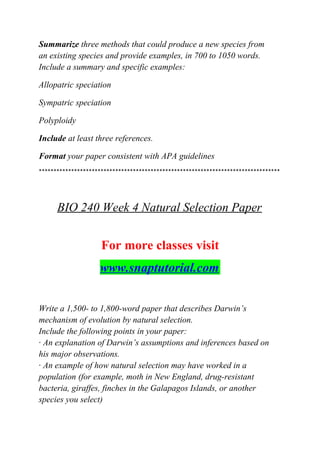 Summarize three methods that could produce a new species from
an existing species and provide examples, in 700 to 1050 words.
Include a summary and specific examples:
Allopatric speciation
Sympatric speciation
Polyploidy
Include at least three references.
Format your paper consistent with APA guidelines
**********************************************************************************
BIO 240 Week 4 Natural Selection Paper
For more classes visit
www.snaptutorial.com
Write a 1,500- to 1,800-word paper that describes Darwin’s
mechanism of evolution by natural selection.
Include the following points in your paper:
· An explanation of Darwin’s assumptions and inferences based on
his major observations.
· An example of how natural selection may have worked in a
population (for example, moth in New England, drug-resistant
bacteria, giraffes, finches in the Galapagos Islands, or another
species you select)
 