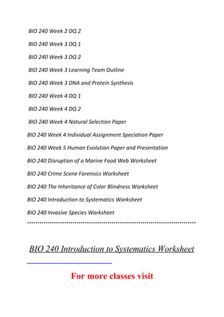 BIO 240 Week 2 DQ 2
BIO 240 Week 3 DQ 1
BIO 240 Week 3 DQ 2
BIO 240 Week 3 Learning Team Outline
BIO 240 Week 3 DNA and Protein Synthesis
BIO 240 Week 4 DQ 1
BIO 240 Week 4 DQ 2
BIO 240 Week 4 Natural Selection Paper
BIO 240 Week 4 Individual Assignment Speciation Paper
BIO 240 Week 5 Human Evolution Paper and Presentation
BIO 240 Disruption of a Marine Food Web Worksheet
BIO 240 Crime Scene Forensics Worksheet
BIO 240 The Inheritance of Color Blindness Worksheet
BIO 240 Introduction to Systematics Worksheet
BIO 240 Invasive Species Worksheet
**********************************************************************************
BIO 240 Introduction to Systematics Worksheet
For more classes visit
 