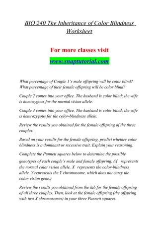 BIO 240 The Inheritance of Color Blindness
Worksheet
For more classes visit
www.snaptutorial.com
What percentage of Couple 1’s male offspring will be color blind?
What percentage of their female offspring will be color blind?
Couple 2 comes into your office. The husband is color blind; the wife
is homozygous for the normal vision allele.
Couple 3 comes into your office. The husband is color blind; the wife
is heterozygous for the color-blindness allele.
Review the results you obtained for the female offspring of the three
couples.
Based on your results for the female offspring, predict whether color
blindness is a dominant or recessive trait. Explain your reasoning.
Complete the Punnett squares below to determine the possible
genotypes of each couple’s male and female offspring. (X represents
the normal color vision allele. X represents the color-blindness
allele. Y represents the Y chromosome, which does not carry the
color-vision gene.)
Review the results you obtained from the lab for the female offspring
of all three couples. Then, look at the female offspring (the offspring
with two X chromosomes) in your three Punnett squares.
 