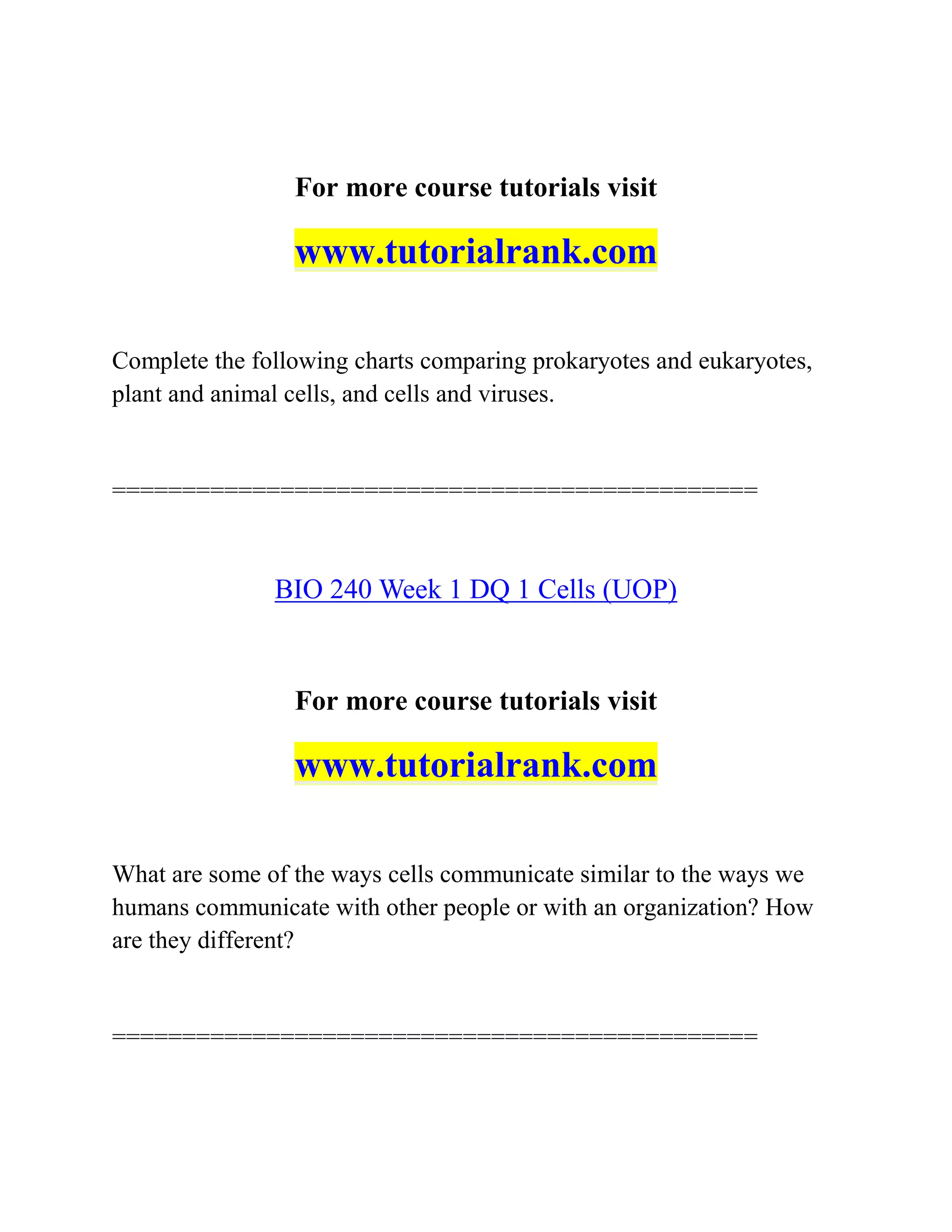 For more course tutorials visit
www.tutorialrank.com
Complete the following charts comparing prokaryotes and eukaryotes,
plant and animal cells, and cells and viruses.
==============================================
BIO 240 Week 1 DQ 1 Cells (UOP)
For more course tutorials visit
www.tutorialrank.com
What are some of the ways cells communicate similar to the ways we
humans communicate with other people or with an organization? How
are they different?
==============================================
 