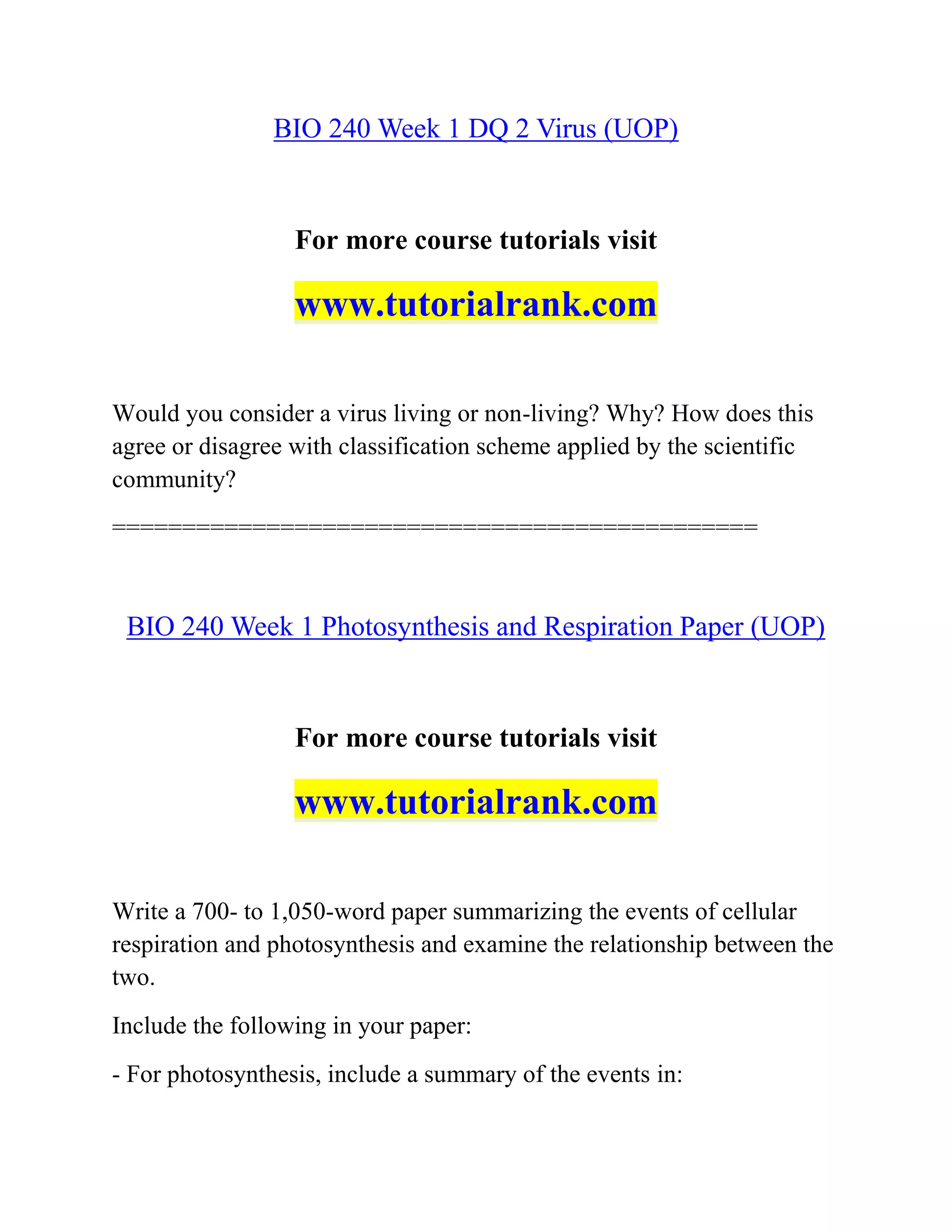 BIO 240 Week 1 DQ 2 Virus (UOP)
For more course tutorials visit
www.tutorialrank.com
Would you consider a virus living or non-living? Why? How does this
agree or disagree with classification scheme applied by the scientific
community?
==============================================
BIO 240 Week 1 Photosynthesis and Respiration Paper (UOP)
For more course tutorials visit
www.tutorialrank.com
Write a 700- to 1,050-word paper summarizing the events of cellular
respiration and photosynthesis and examine the relationship between the
two.
Include the following in your paper:
- For photosynthesis, include a summary of the events in:
 