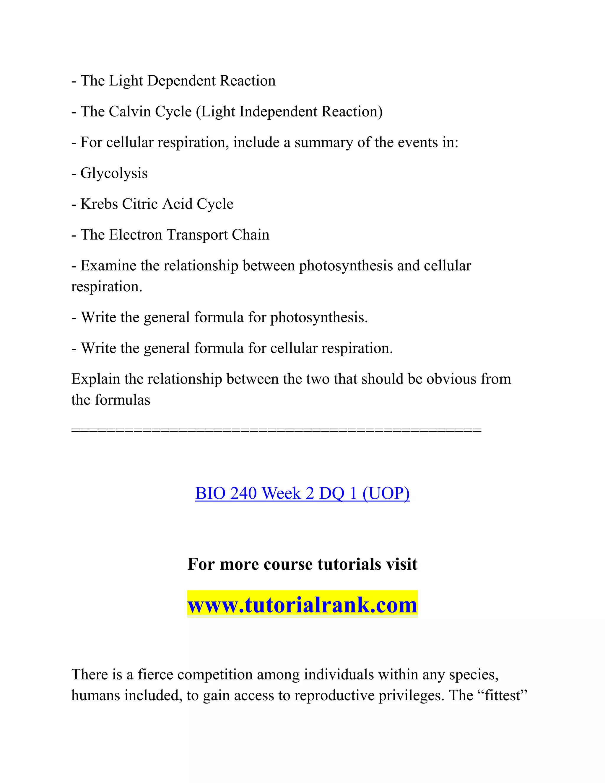 - The Light Dependent Reaction
- The Calvin Cycle (Light Independent Reaction)
- For cellular respiration, include a summary of the events in:
- Glycolysis
- Krebs Citric Acid Cycle
- The Electron Transport Chain
- Examine the relationship between photosynthesis and cellular
respiration.
- Write the general formula for photosynthesis.
- Write the general formula for cellular respiration.
Explain the relationship between the two that should be obvious from
the formulas
==============================================
BIO 240 Week 2 DQ 1 (UOP)
For more course tutorials visit
www.tutorialrank.com
There is a fierce competition among individuals within any species,
humans included, to gain access to reproductive privileges. The “fittest”
 