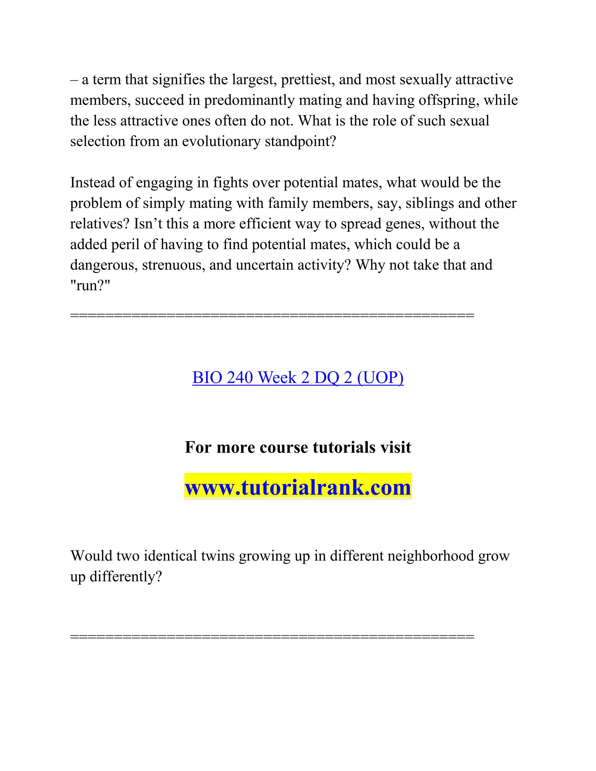 – a term that signifies the largest, prettiest, and most sexually attractive
members, succeed in predominantly mating and having offspring, while
the less attractive ones often do not. What is the role of such sexual
selection from an evolutionary standpoint?
Instead of engaging in fights over potential mates, what would be the
problem of simply mating with family members, say, siblings and other
relatives? Isn’t this a more efficient way to spread genes, without the
added peril of having to find potential mates, which could be a
dangerous, strenuous, and uncertain activity? Why not take that and
"run?"
==============================================
BIO 240 Week 2 DQ 2 (UOP)
For more course tutorials visit
www.tutorialrank.com
Would two identical twins growing up in different neighborhood grow
up differently?
==============================================
 