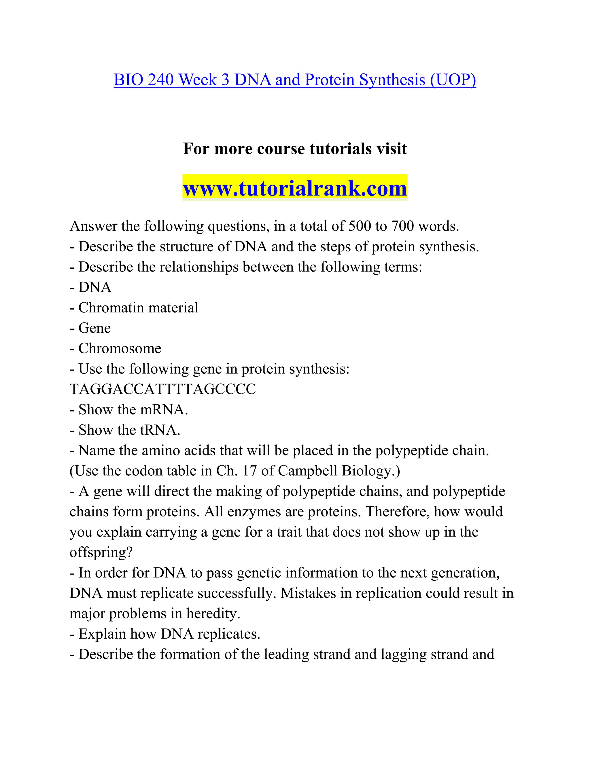 BIO 240 Week 3 DNA and Protein Synthesis (UOP)
For more course tutorials visit
www.tutorialrank.com
Answer the following questions, in a total of 500 to 700 words.
- Describe the structure of DNA and the steps of protein synthesis.
- Describe the relationships between the following terms:
- DNA
- Chromatin material
- Gene
- Chromosome
- Use the following gene in protein synthesis:
TAGGACCATTTTAGCCCC
- Show the mRNA.
- Show the tRNA.
- Name the amino acids that will be placed in the polypeptide chain.
(Use the codon table in Ch. 17 of Campbell Biology.)
- A gene will direct the making of polypeptide chains, and polypeptide
chains form proteins. All enzymes are proteins. Therefore, how would
you explain carrying a gene for a trait that does not show up in the
offspring?
- In order for DNA to pass genetic information to the next generation,
DNA must replicate successfully. Mistakes in replication could result in
major problems in heredity.
- Explain how DNA replicates.
- Describe the formation of the leading strand and lagging strand and
 
