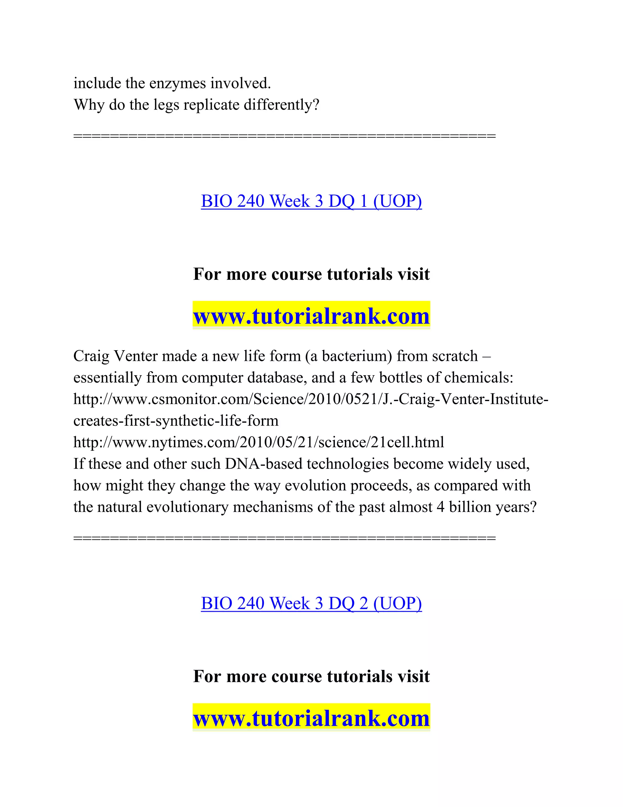 include the enzymes involved.
Why do the legs replicate differently?
==============================================
BIO 240 Week 3 DQ 1 (UOP)
For more course tutorials visit
www.tutorialrank.com
Craig Venter made a new life form (a bacterium) from scratch –
essentially from computer database, and a few bottles of chemicals:
http://www.csmonitor.com/Science/2010/0521/J.-Craig-Venter-Institute-
creates-first-synthetic-life-form
http://www.nytimes.com/2010/05/21/science/21cell.html
If these and other such DNA-based technologies become widely used,
how might they change the way evolution proceeds, as compared with
the natural evolutionary mechanisms of the past almost 4 billion years?
==============================================
BIO 240 Week 3 DQ 2 (UOP)
For more course tutorials visit
www.tutorialrank.com
 