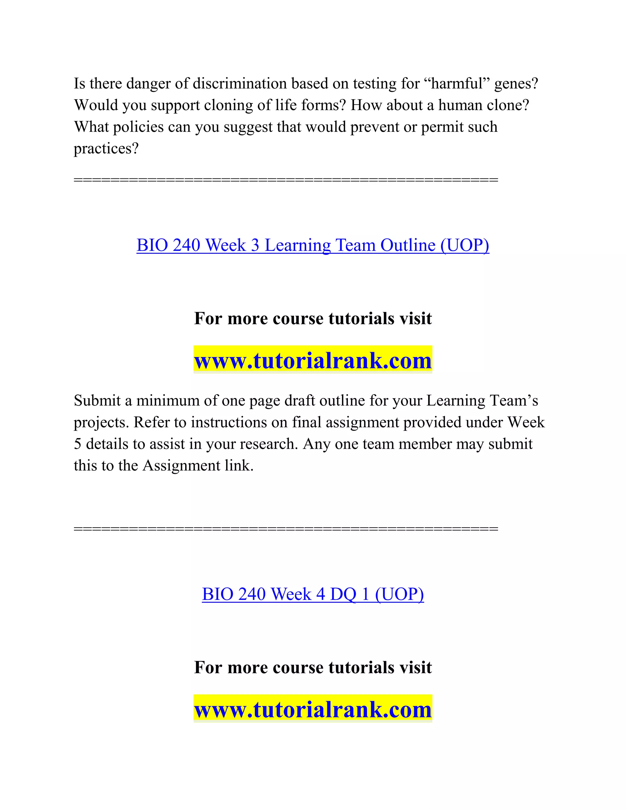 Is there danger of discrimination based on testing for “harmful” genes?
Would you support cloning of life forms? How about a human clone?
What policies can you suggest that would prevent or permit such
practices?
==============================================
BIO 240 Week 3 Learning Team Outline (UOP)
For more course tutorials visit
www.tutorialrank.com
Submit a minimum of one page draft outline for your Learning Team’s
projects. Refer to instructions on final assignment provided under Week
5 details to assist in your research. Any one team member may submit
this to the Assignment link.
==============================================
BIO 240 Week 4 DQ 1 (UOP)
For more course tutorials visit
www.tutorialrank.com
 