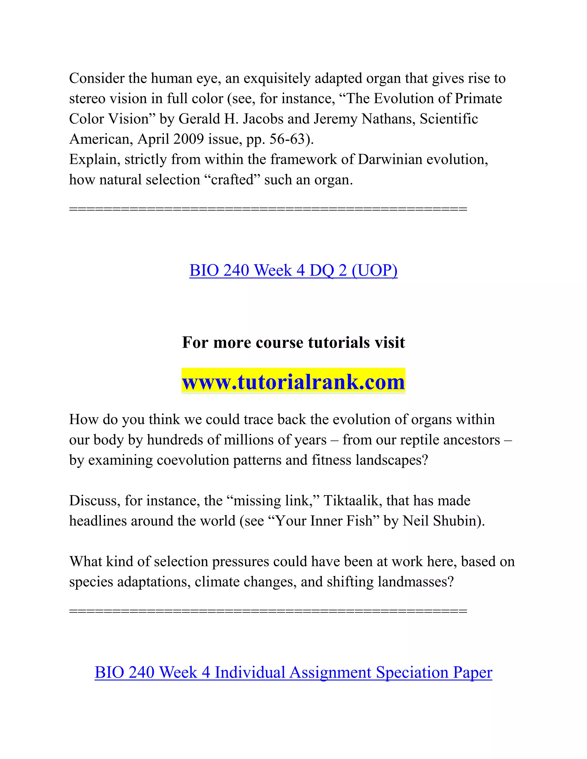 Consider the human eye, an exquisitely adapted organ that gives rise to
stereo vision in full color (see, for instance, “The Evolution of Primate
Color Vision” by Gerald H. Jacobs and Jeremy Nathans, Scientific
American, April 2009 issue, pp. 56-63).
Explain, strictly from within the framework of Darwinian evolution,
how natural selection “crafted” such an organ.
==============================================
BIO 240 Week 4 DQ 2 (UOP)
For more course tutorials visit
www.tutorialrank.com
How do you think we could trace back the evolution of organs within
our body by hundreds of millions of years – from our reptile ancestors –
by examining coevolution patterns and fitness landscapes?
Discuss, for instance, the “missing link,” Tiktaalik, that has made
headlines around the world (see “Your Inner Fish” by Neil Shubin).
What kind of selection pressures could have been at work here, based on
species adaptations, climate changes, and shifting landmasses?
==============================================
BIO 240 Week 4 Individual Assignment Speciation Paper
 