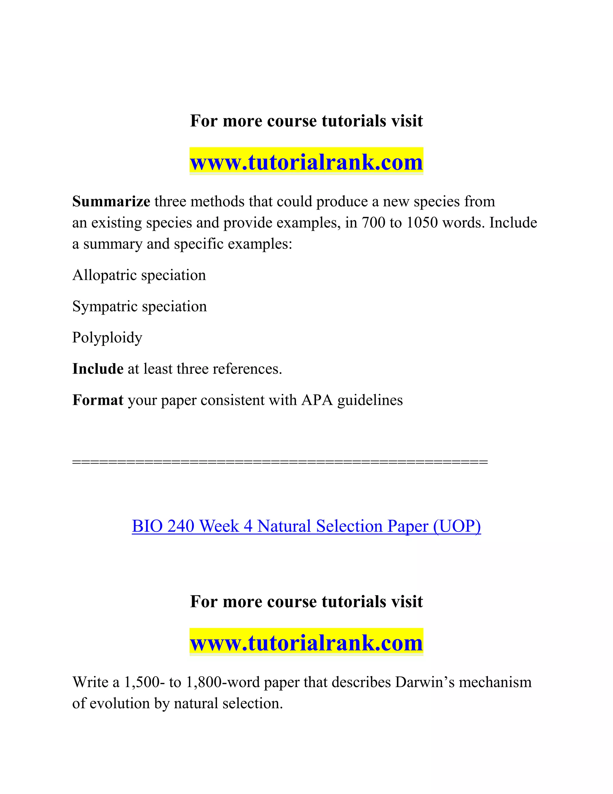For more course tutorials visit
www.tutorialrank.com
Summarize three methods that could produce a new species from
an existing species and provide examples, in 700 to 1050 words. Include
a summary and specific examples:
Allopatric speciation
Sympatric speciation
Polyploidy
Include at least three references.
Format your paper consistent with APA guidelines
==============================================
BIO 240 Week 4 Natural Selection Paper (UOP)
For more course tutorials visit
www.tutorialrank.com
Write a 1,500- to 1,800-word paper that describes Darwin’s mechanism
of evolution by natural selection.
 