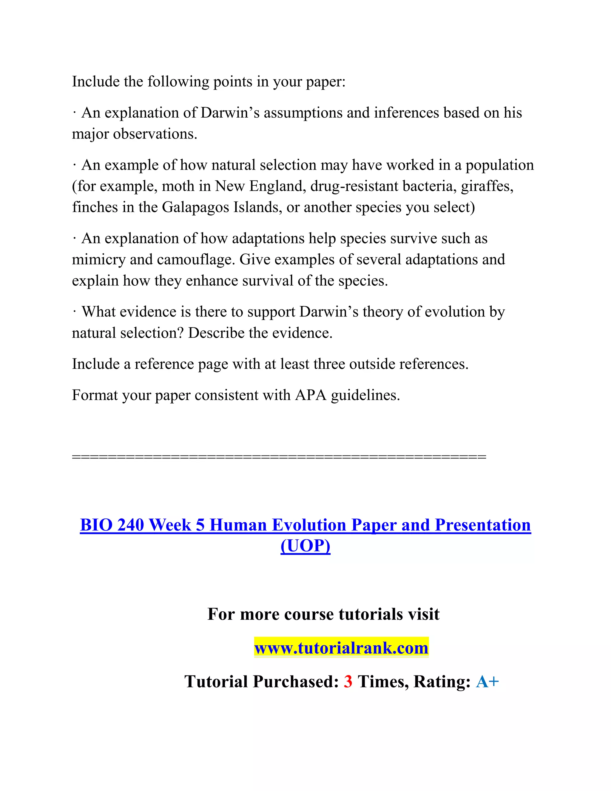Include the following points in your paper:
· An explanation of Darwin’s assumptions and inferences based on his
major observations.
· An example of how natural selection may have worked in a population
(for example, moth in New England, drug-resistant bacteria, giraffes,
finches in the Galapagos Islands, or another species you select)
· An explanation of how adaptations help species survive such as
mimicry and camouflage. Give examples of several adaptations and
explain how they enhance survival of the species.
· What evidence is there to support Darwin’s theory of evolution by
natural selection? Describe the evidence.
Include a reference page with at least three outside references.
Format your paper consistent with APA guidelines.
==============================================
BIO 240 Week 5 Human Evolution Paper and Presentation
(UOP)
For more course tutorials visit
www.tutorialrank.com
Tutorial Purchased: 3 Times, Rating: A+
 