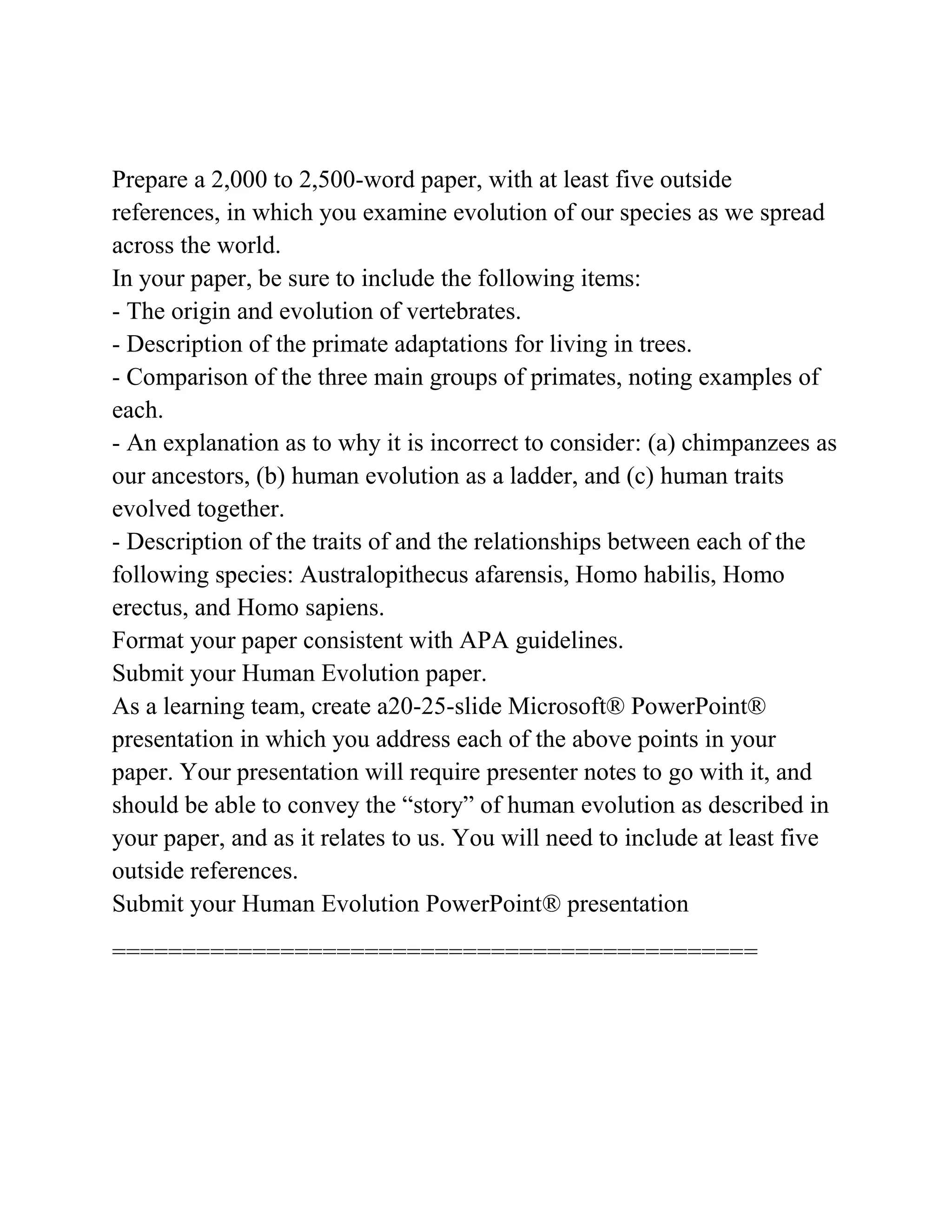 Prepare a 2,000 to 2,500-word paper, with at least five outside
references, in which you examine evolution of our species as we spread
across the world.
In your paper, be sure to include the following items:
- The origin and evolution of vertebrates.
- Description of the primate adaptations for living in trees.
- Comparison of the three main groups of primates, noting examples of
each.
- An explanation as to why it is incorrect to consider: (a) chimpanzees as
our ancestors, (b) human evolution as a ladder, and (c) human traits
evolved together.
- Description of the traits of and the relationships between each of the
following species: Australopithecus afarensis, Homo habilis, Homo
erectus, and Homo sapiens.
Format your paper consistent with APA guidelines.
Submit your Human Evolution paper.
As a learning team, create a20-25-slide Microsoft® PowerPoint®
presentation in which you address each of the above points in your
paper. Your presentation will require presenter notes to go with it, and
should be able to convey the “story” of human evolution as described in
your paper, and as it relates to us. You will need to include at least five
outside references.
Submit your Human Evolution PowerPoint® presentation
==============================================
 