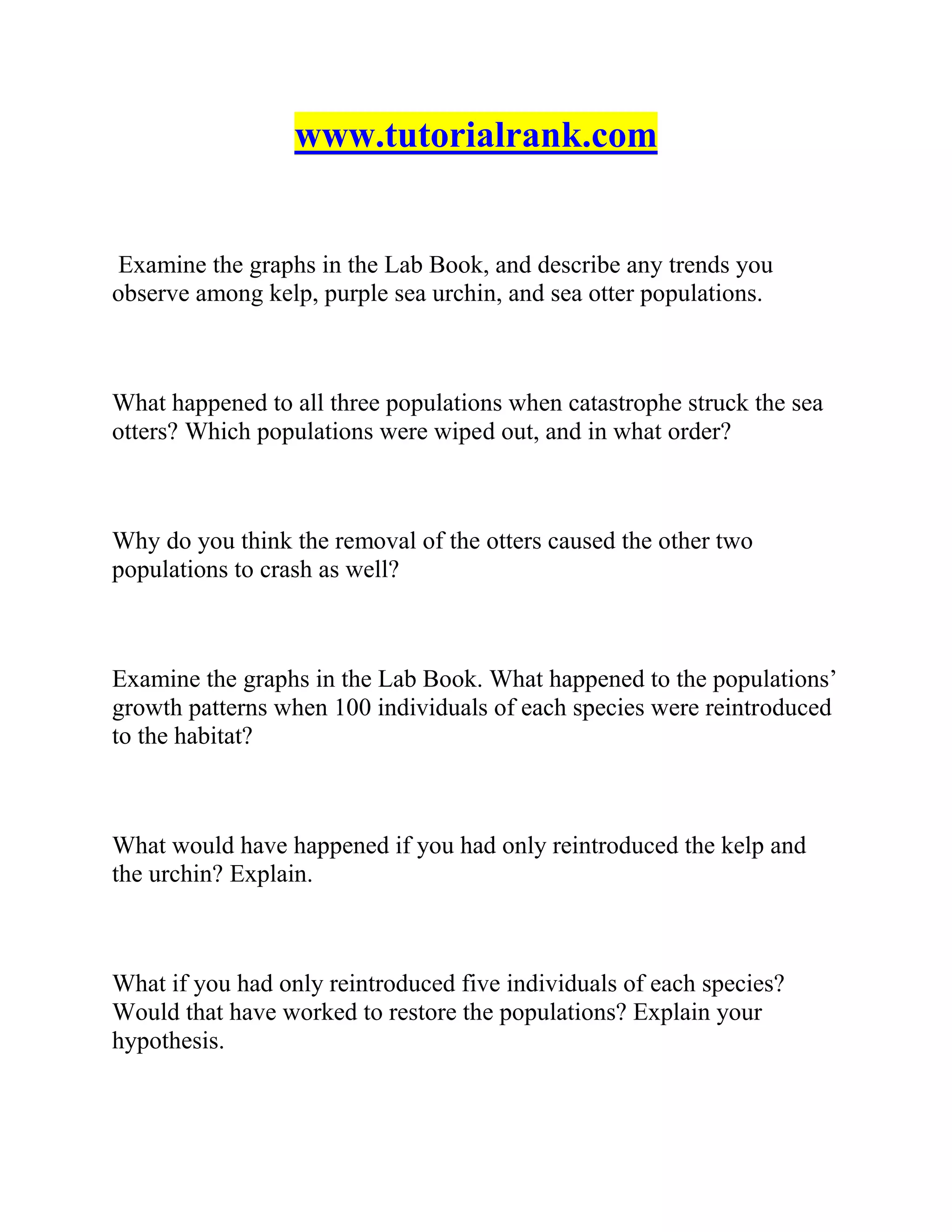 www.tutorialrank.com
Examine the graphs in the Lab Book, and describe any trends you
observe among kelp, purple sea urchin, and sea otter populations.
What happened to all three populations when catastrophe struck the sea
otters? Which populations were wiped out, and in what order?
Why do you think the removal of the otters caused the other two
populations to crash as well?
Examine the graphs in the Lab Book. What happened to the populations’
growth patterns when 100 individuals of each species were reintroduced
to the habitat?
What would have happened if you had only reintroduced the kelp and
the urchin? Explain.
What if you had only reintroduced five individuals of each species?
Would that have worked to restore the populations? Explain your
hypothesis.
 