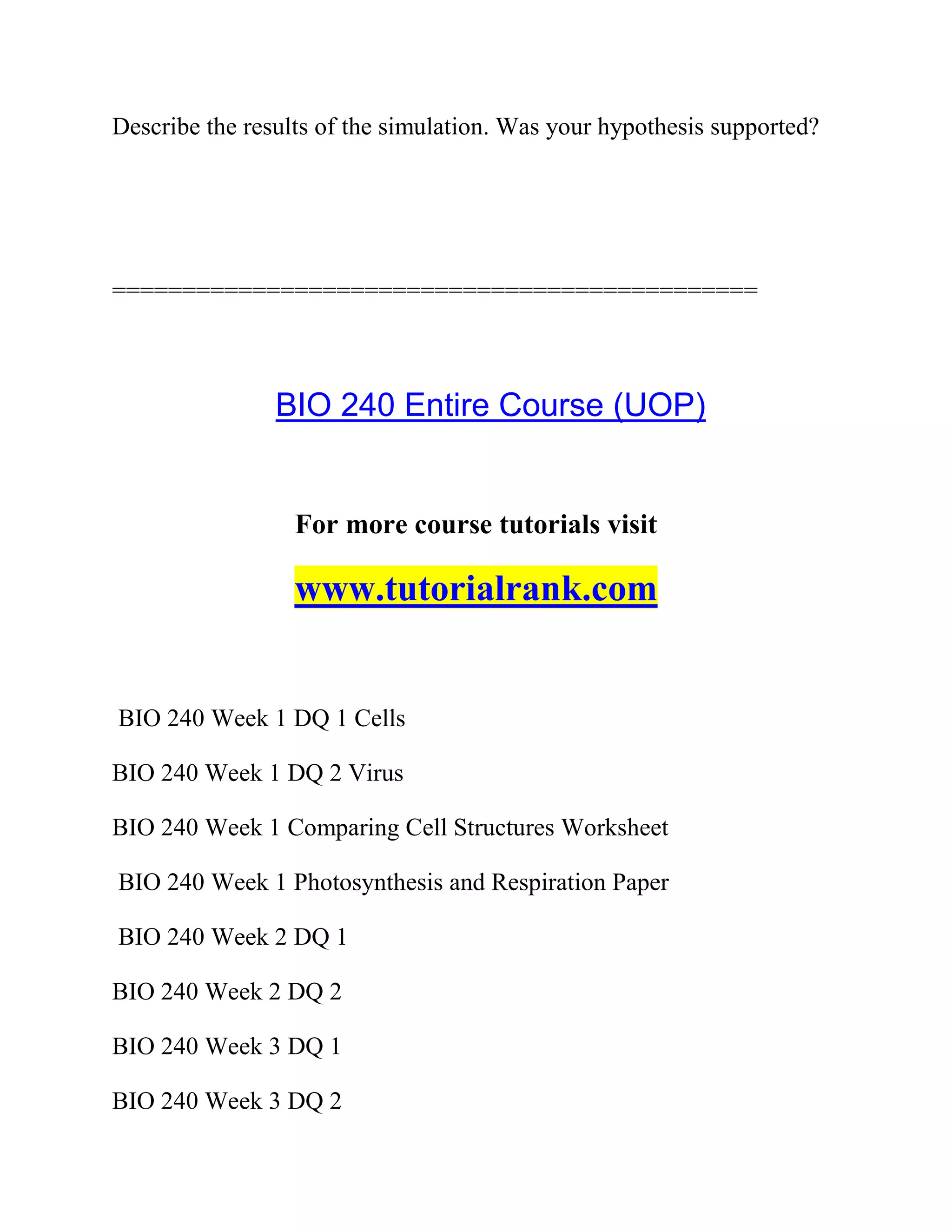 Describe the results of the simulation. Was your hypothesis supported?
==============================================
BIO 240 Entire Course (UOP)
For more course tutorials visit
www.tutorialrank.com
BIO 240 Week 1 DQ 1 Cells
BIO 240 Week 1 DQ 2 Virus
BIO 240 Week 1 Comparing Cell Structures Worksheet
BIO 240 Week 1 Photosynthesis and Respiration Paper
BIO 240 Week 2 DQ 1
BIO 240 Week 2 DQ 2
BIO 240 Week 3 DQ 1
BIO 240 Week 3 DQ 2
 