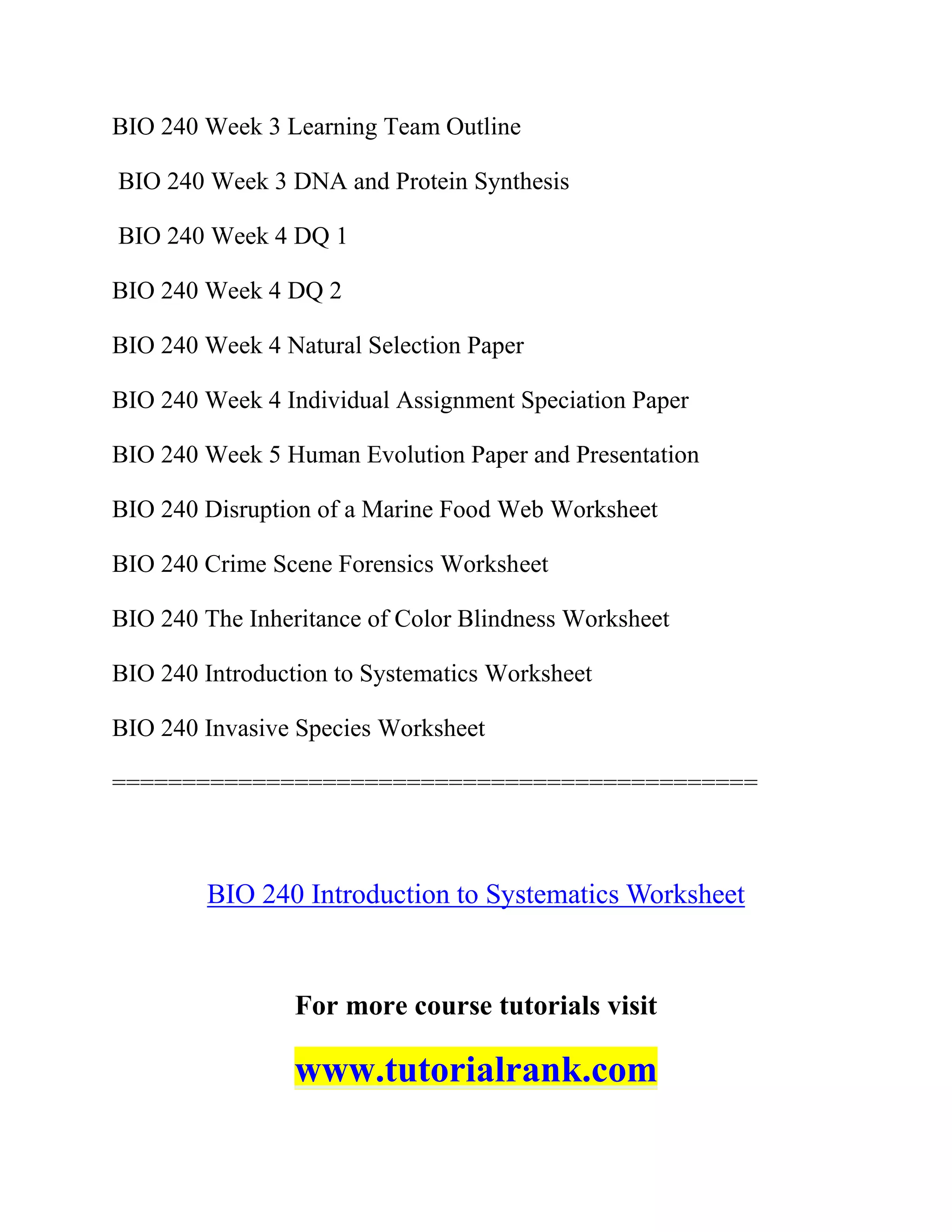 BIO 240 Week 3 Learning Team Outline
BIO 240 Week 3 DNA and Protein Synthesis
BIO 240 Week 4 DQ 1
BIO 240 Week 4 DQ 2
BIO 240 Week 4 Natural Selection Paper
BIO 240 Week 4 Individual Assignment Speciation Paper
BIO 240 Week 5 Human Evolution Paper and Presentation
BIO 240 Disruption of a Marine Food Web Worksheet
BIO 240 Crime Scene Forensics Worksheet
BIO 240 The Inheritance of Color Blindness Worksheet
BIO 240 Introduction to Systematics Worksheet
BIO 240 Invasive Species Worksheet
==============================================
BIO 240 Introduction to Systematics Worksheet
For more course tutorials visit
www.tutorialrank.com
 