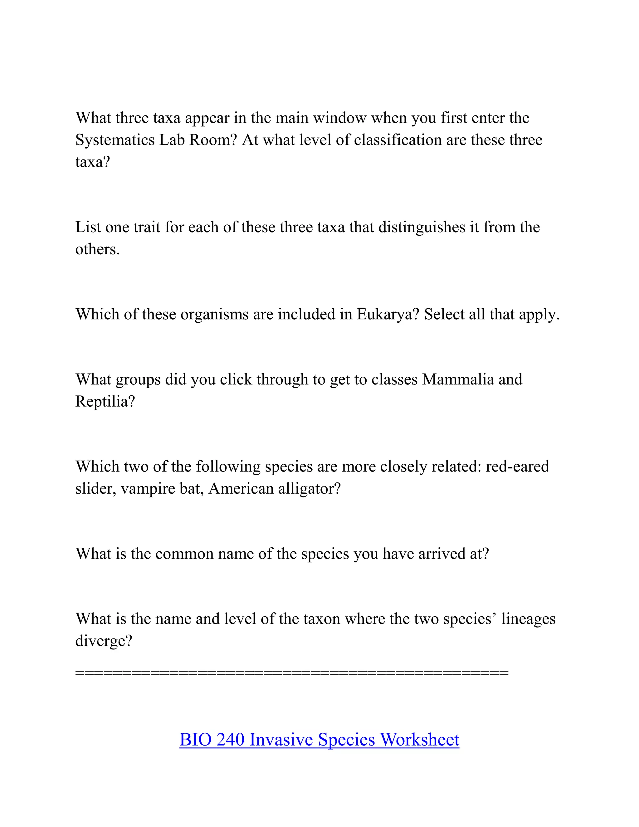What three taxa appear in the main window when you first enter the
Systematics Lab Room? At what level of classification are these three
taxa?
List one trait for each of these three taxa that distinguishes it from the
others.
Which of these organisms are included in Eukarya? Select all that apply.
What groups did you click through to get to classes Mammalia and
Reptilia?
Which two of the following species are more closely related: red-eared
slider, vampire bat, American alligator?
What is the common name of the species you have arrived at?
What is the name and level of the taxon where the two species’ lineages
diverge?
==============================================
BIO 240 Invasive Species Worksheet
 