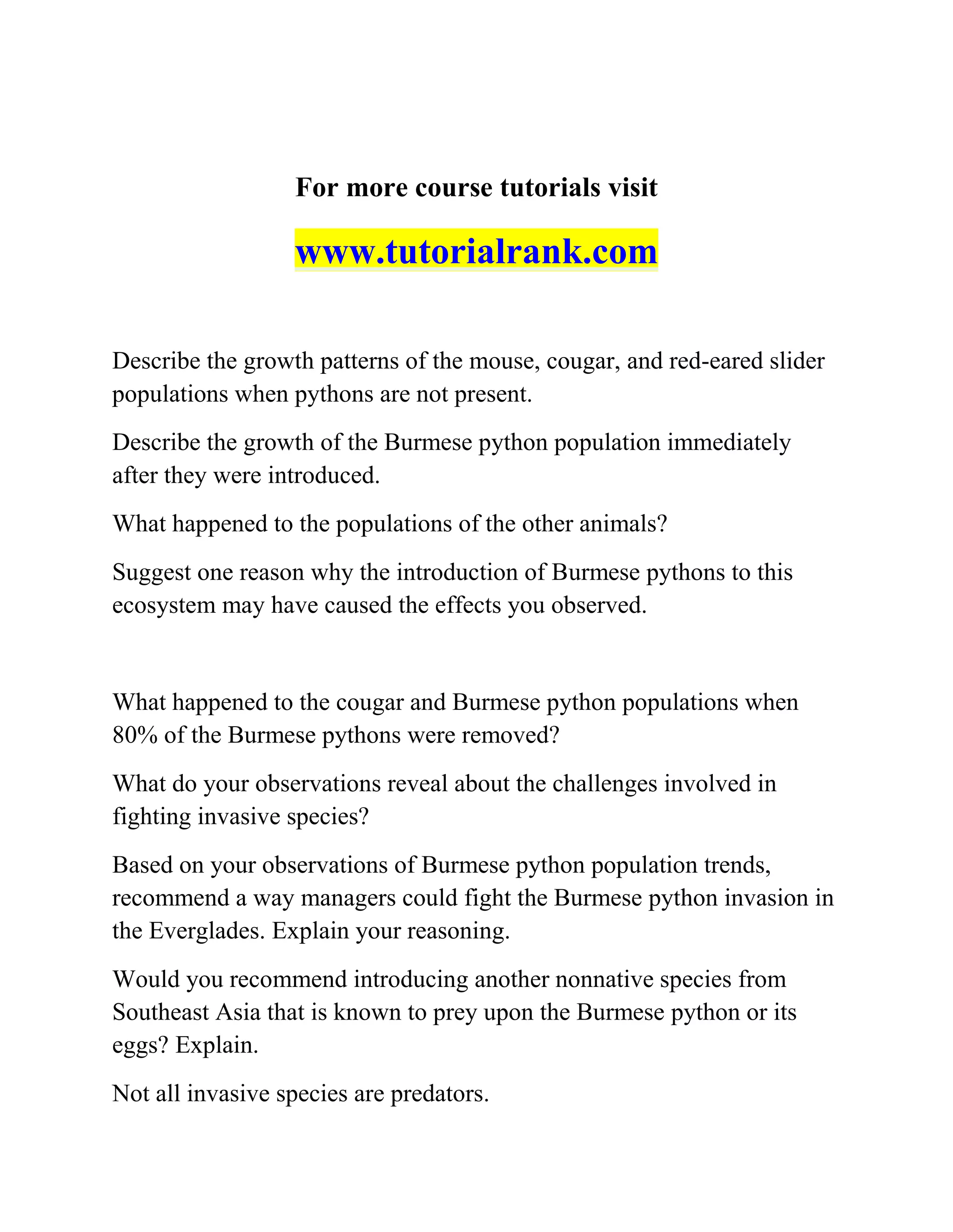 For more course tutorials visit
www.tutorialrank.com
Describe the growth patterns of the mouse, cougar, and red-eared slider
populations when pythons are not present.
Describe the growth of the Burmese python population immediately
after they were introduced.
What happened to the populations of the other animals?
Suggest one reason why the introduction of Burmese pythons to this
ecosystem may have caused the effects you observed.
What happened to the cougar and Burmese python populations when
80% of the Burmese pythons were removed?
What do your observations reveal about the challenges involved in
fighting invasive species?
Based on your observations of Burmese python population trends,
recommend a way managers could fight the Burmese python invasion in
the Everglades. Explain your reasoning.
Would you recommend introducing another nonnative species from
Southeast Asia that is known to prey upon the Burmese python or its
eggs? Explain.
Not all invasive species are predators.
 