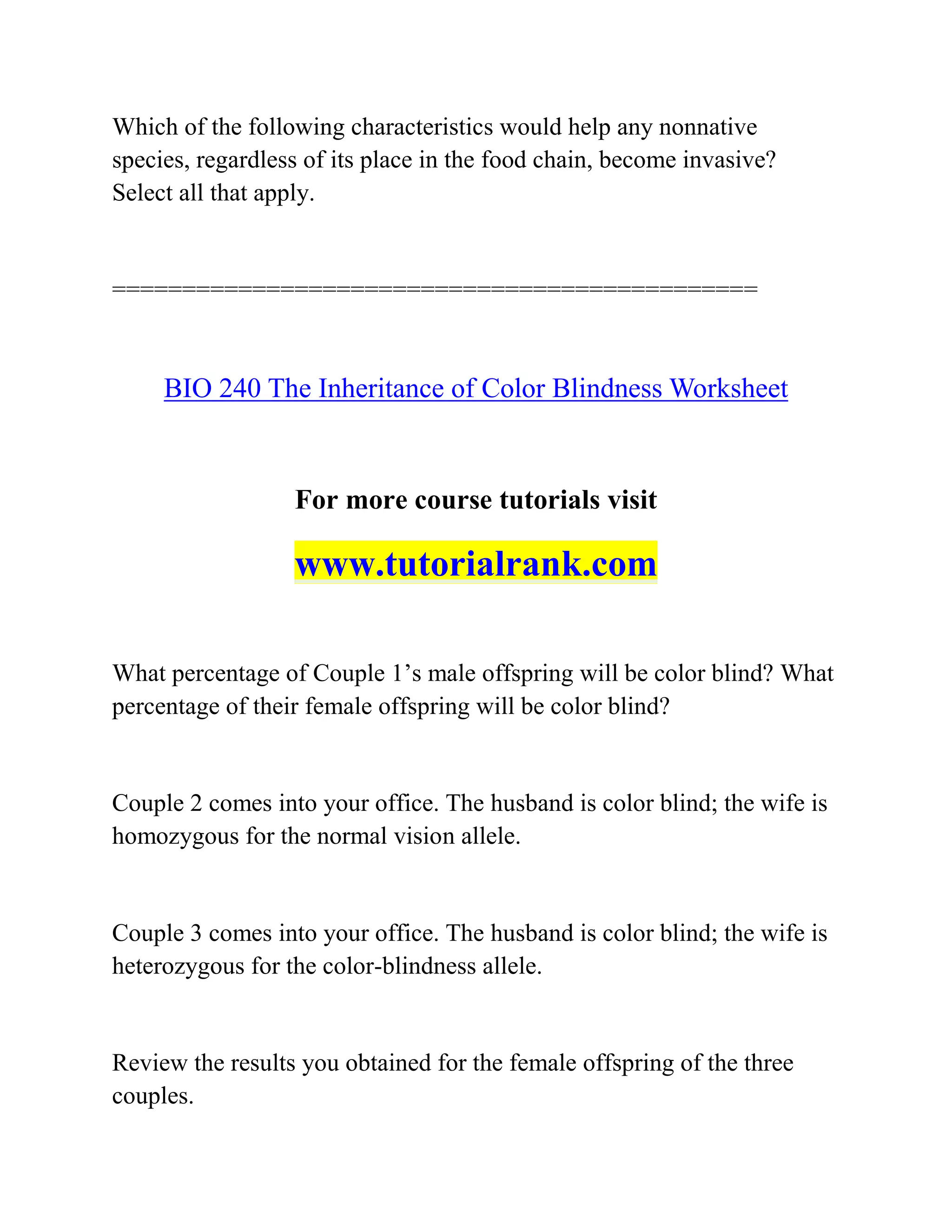 Which of the following characteristics would help any nonnative
species, regardless of its place in the food chain, become invasive?
Select all that apply.
==============================================
BIO 240 The Inheritance of Color Blindness Worksheet
For more course tutorials visit
www.tutorialrank.com
What percentage of Couple 1’s male offspring will be color blind? What
percentage of their female offspring will be color blind?
Couple 2 comes into your office. The husband is color blind; the wife is
homozygous for the normal vision allele.
Couple 3 comes into your office. The husband is color blind; the wife is
heterozygous for the color-blindness allele.
Review the results you obtained for the female offspring of the three
couples.
 