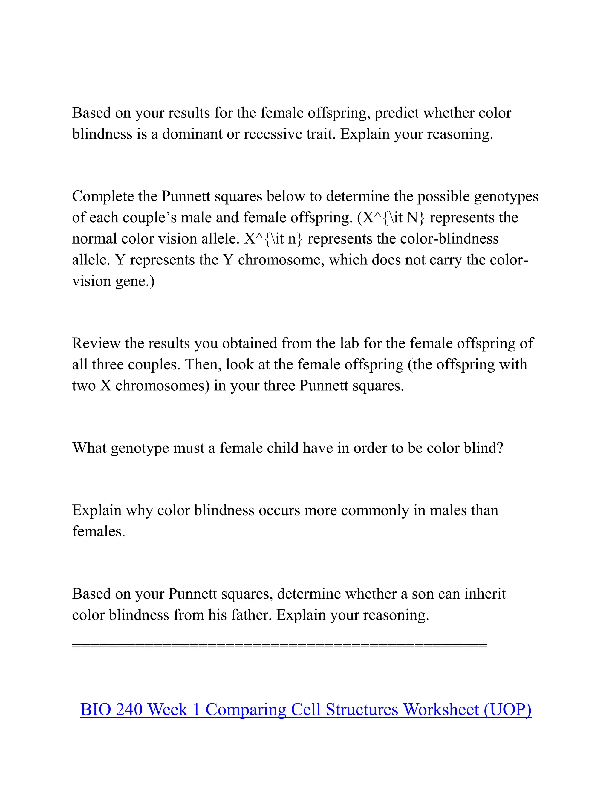 Based on your results for the female offspring, predict whether color
blindness is a dominant or recessive trait. Explain your reasoning.
Complete the Punnett squares below to determine the possible genotypes
of each couple’s male and female offspring. (X^{it N} represents the
normal color vision allele. X^{it n} represents the color-blindness
allele. Y represents the Y chromosome, which does not carry the color-
vision gene.)
Review the results you obtained from the lab for the female offspring of
all three couples. Then, look at the female offspring (the offspring with
two X chromosomes) in your three Punnett squares.
What genotype must a female child have in order to be color blind?
Explain why color blindness occurs more commonly in males than
females.
Based on your Punnett squares, determine whether a son can inherit
color blindness from his father. Explain your reasoning.
==============================================
BIO 240 Week 1 Comparing Cell Structures Worksheet (UOP)
 