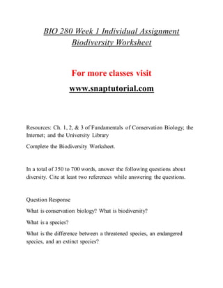 BIO 280 Week 1 Individual Assignment
Biodiversity Worksheet
For more classes visit
www.snaptutorial.com
Resources: Ch. 1, 2, & 3 of Fundamentals of Conservation Biology; the
Internet; and the University Library
Complete the Biodiversity Worksheet.
In a total of 350 to 700 words, answer the following questions about
diversity. Cite at least two references while answering the questions.
Question Response
What is conservation biology? What is biodiversity?
What is a species?
What is the difference between a threatened species, an endangered
species, and an extinct species?
 