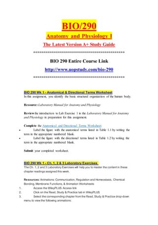 BIO/290
Anatomy and Physiology I
The Latest Version A+ Study Guide
**********************************************
BIO 290 Entire Course Link
http://www.uopstudy.com/bio-290
**********************************************
BIO 290 Wk 1 - Anatomical & Directional Terms Worksheet
In this assignment, you identify the basic structural organization of the human body.
Resource: Laboratory Manual for Anatomy and Physiology
Review the introduction to Lab Exercise 1 in the Laboratory Manual for Anatomy
and Physiology in preparation for this assignment.
Complete the Anatomical and Directional Terms Worksheet:
 Label the figure with the anatomical terms listed in Table 1.1 by writing the
term in the appropriate numbered blank.
 Label the figure with the directional terms listed in Table 1.2 by writing the
term in the appropriate numbered blank.
Submit your completed worksheet.
BIO 290 Wk 1 - Ch. 1, 2 & 3 Laboratory Exercises
The Ch. 1, 2 and 3 Laboratory Exercises will help you to master the content in these
chapter readings assigned this week.
Resources: Animations: Communication, Regulation and Homeostasis, Chemical
Bonding, Membrane Functions, & Animation Worksheets
1. Access the WileyPLUS Access link
2. Click on the Read, Study & Practice tab in WileyPLUS
3. Select the corresponding chapter from the Read, Study & Practice drop-down
menu to view the following animations:
 