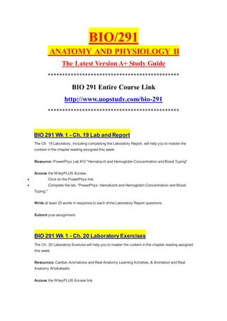 BIO/291
ANATOMY AND PHYSIOLOGY II
The Latest Version A+ Study Guide
**********************************************
BIO 291 Entire Course Link
http://www.uopstudy.com/bio-291
**********************************************
BIO 291 Wk 1 - Ch. 19 Lab and Report
The Ch. 19 Laboratory, including completing the Laboratory Report, will help you to master the
content in the chapter reading assigned this week.
Resource: PowerPhys Lab #12 "Hematocrit and Hemoglobin Concentration and Blood Typing"
Access the WileyPLUS Access.
 Click on the PowerPhys link.
 Complete the lab, "PowerPhys: Hematocrit and Hemoglobin Concentration and Blood
Typing."
Write at least 25 words in response to each of the Laboratory Report questions.
Submit your assignment.
BIO 291 Wk 1 - Ch. 20 Laboratory Exercises
The Ch. 20 Laboratory Exercise will help you to master the content in the chapter reading assigned
this week.
Resources: Cardiac Animations and Real Anatomy Learning Activities, & Animation and Real
Anatomy Worksheets
Access the WileyPLUS Access link.
 