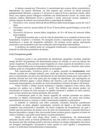 21
       A doença causada por Plasmodium é caracterizada por acessos febris característicos,
dependendo da espécie infectante. As três espécies que ocorrem no Brasil possuem
patogenicidade diferente, e apenas o P. falciparum é capaz de levar o paciente à morte. Além
disso, essa espécie possui linhagens resistentes aos medicamentos usuais. As outras duas
espécies, embora dificilmente levem o paciente à morte, provocam acessos maláricos e
anemia capazes de reduzir sua economia física e capacidade de trabalho.
•    Plasmodium vivax: acessos febris de 48 em 48 horas (febre terçã benigna, ocorre de 3 em 3
     dias).
•    Plasmodium malariae: acessos febris de 72 em 72 horas (febre quartã benigna, ocorre de 4
     em 4 dias).
•    Plasmodium falciparum: acessos febris irregulares, de 36 a 48 horas de intervalo (febre
     terçã maligna).
       É importante ressaltar que o ciclo de vida do plasmódio só se completa se houver dois
hospedeiros; Anopheles e o homem. No mosquito ocorre a reprodução sexuada e por isso
denomina-se o inseto de hospedeiro definitivo. No homem ocorre apenas reprodução
assexuada e esse hospedeiro é por isso conhecido como hospedeiro intermediário.
       A profilaxia da malária pode ser conseguida erradicando o mosquito transmissor e
tratando os indivíduos portadores da doença.

4.3.4.2 Toxoplasma gondii

       Toxoplasma gondii é um protozoário de distribuição geográfica mundial, podendo
atingir até 60% da população em determinados países; no entanto, os casos de doença são
menos freqüentes. É uma zoonose muito freqüente em várias espécies de mamíferos e aves.
O gato e outros felídeos são os hospedeiros definitivos ou completos e o homem, entre outros
animais, pode ser o hospedeiro intermediário ou incompleto.
       Este esporozoário, Toxoplasma gondii, é o agente causador da toxoplasmose, uma
infecção causada por contágio indireto, pois, ainda que não haja vetores ou transmissores
para a contaminação, ela não se faz diretamente de um indivíduo doente para outro sadio. O
parasita, durante seu ciclo vital, passa por um estágio de reprodução por esporogonia, no
hospedeiro definitivo (gatos e outros felídeos não imunes), e por uma fase de reprodução
assexuada (esquizogonia), nos tecidos de vários hospedeiros, inclusive de gatos e do homem.
       Vários tecidos e células (exceto hemácias) e líquidos orgânicos como saliva, leite,
esperma etc, podem ser o hábitat do T. gondii. Nos felídeos não imunes podem ser
encontradas as formas do ciclo sexuado no epitélio intestinal e também no meio exterior,
junto às fezes (sendo esta a forma resistente, dita oocisto).
       A contaminação pode se dar através ingestão de oocistos presentes em jardins,
alimentos ou objetos contaminados; ingestão de cistos presentes em carnes mal cozidas,
especialmente de porco e carneiro; e ainda a transmissão congênita ou placentária.
       A moléstia se manifesta com febre constante, exantema (manchas puntiformes
avermelhadas na pele), gânglios aumentados, aumento do fígado e do baço, podendo
complicar com pneumonia e encefalite. Na forma congênita da toxoplasmose, na qual a
mulher grávida portadora da doença serve de meio de contaminação, o parasita atravessa a
barreira placentária e atinge o feto, provocando lesões oculares graves, cegueira ou lesões no
crânio e encéfalo, o que pode causar aborto, ou parto prematuro.
       Ainda não existe uma droga eficaz contra a toxoplasmose. Os medicamentos
utilizados atuam contra as formas proliferativas, mas não contra os cistos. Como a maioria
das pessoas que têm sorologia positiva não tem a doença e as drogas empregadas são tóxicas
em dosagens prolongadas, recomenda-se tratar apenas os casos agudos, a toxoplasmose
ocular e os indivíduos imunodeficientes contaminados.
 