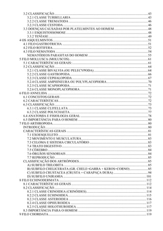 3.2 CLASSIFICAÇÃO..................................................................................................................43
      3.2.1 CLASSE TURBELLARIA..............................................................................................43
      3.2.2 CLASSE TREMATODA ................................................................................................46
      3.2.3 CLASSE CESTODA .......................................................................................................46
   3.3 DOENÇAS CAUSADAS POR PLATELMINTES AO HOMEM .........................................48
      3.3.1 ESQUISTOSSOMOSE....................................................................................................48
      3.3.2 TENÍASE.........................................................................................................................49
4 OS ASQUELMINTOS....................................................................................................................51
   4.1 FILO GASTROTRICHA ........................................................................................................51
   4.2 FILO ROTIFERA....................................................................................................................52
   4.3 FILO NEMATODA ................................................................................................................54
      NEMATÓDEOS PARASITAS DO HOMEM .........................................................................55
5 FILO MOLLUSCA (MOLUSCOS)................................................................................................61
   5.1 CARACTERÍSTICAS GERAIS: ............................................................................................61
   5.2 CLASSIFICAÇÃO..................................................................................................................64
      5.2.1 CLASSE BIVALVIA (OU PELECYPODA)..................................................................64
      5.2.2 CLASSE GASTROPODA...............................................................................................66
      5.2.3 CLASSE CEPHALOPODA ............................................................................................67
      5.2.4 CLASSE AMPHINEURA OU POLYPLACOPHORA ..................................................70
      5.2.5 CLASSE SCAPHOPODA...............................................................................................71
      5.2.6 CLASSE MONOPLACOPHORA...................................................................................71
6 FILO ANNELIDA ..........................................................................................................................72
   6.1 CONCEITOS GERAIS ...........................................................................................................72
   6.2 CARACTERÍSTICAS.............................................................................................................72
   6.3 CLASSIFICAÇÃO..................................................................................................................73
      6.3.1 CLASSE CLITELLATA .................................................................................................73
      6.3.2 CLASSE POLYCHAETA...............................................................................................77
   6.4 ANATOMIA E FISIOLOGIA GERAL ..................................................................................78
   6.5 IMPORTÂNCIA PARA O HOMEM .....................................................................................80
7 FILO ARTHROPODA....................................................................................................................80
   INTRODUÇÃO.............................................................................................................................80
   CARACTERÍSTICAS GERAIS ...................................................................................................81
      7.1 EXOESQUELETO .............................................................................................................81
      7.2 MOVIMENTO E MUSCULATURA.................................................................................83
      7.3 CELOMA E SISTEMA CIRCULATÓRIO .......................................................................83
      7.4 TRATO DIGESTIVO.........................................................................................................83
      7.5 CÉREBRO ..........................................................................................................................84
      7.6 ÓRGÃOS SENSORIAIS....................................................................................................84
      7.7 REPRODUÇÃO .................................................................................................................85
   CLASSIFICAÇÃO DOS ARTRÓPODES....................................................................................85
      A) SUBFILO TRILOBITA ......................................................................................................85
      B) SUBFILO CHELICERATA (GR. CHELE=GARRA + KEROS=CORNO) ......................85
      C) SUBFILO CRUSTACEA (CRUSTA = CARAPAÇA DURA) ..........................................94
      D) SUBFILO UNIRAMIA .....................................................................................................101
8 FILO ECHINODERMATA ..........................................................................................................112
   8.1 CARACTERÍSTICAS GERAIS ...........................................................................................112
   8.2 CLASSIFICAÇÃO................................................................................................................114
      8.2.1 CLASSE CRINOIDEA (CRINÓIDES).........................................................................114
      8.2.2 CLASSE ECHINOIDEA...............................................................................................115
      8.2.3 CLASSE ASTEROIDEA ..............................................................................................116
      8.2.4 CLASSE OPHIUROIDEA ............................................................................................117
      8.2.5 CLASSE HOLOTHUROIDEA .....................................................................................117
   8.3 IMPORTÂNCIA PARA O HOMEM ...................................................................................119
9 FILO CHORDATA.......................................................................................................................119
 