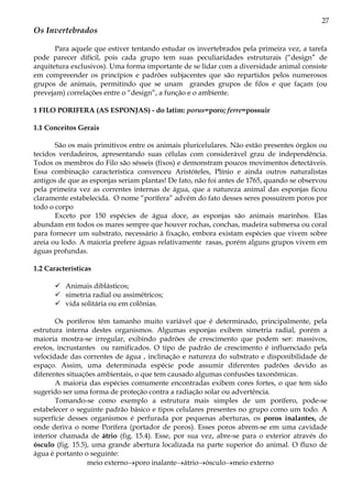 27
Os Invertebrados

       Para aquele que estiver tentando estudar os invertebrados pela primeira vez, a tarefa
pode parecer difícil, pois cada grupo tem suas peculiaridades estruturais (“design” de
arquitetura exclusivos). Uma forma importante de se lidar com a diversidade animal consiste
em compreender os princípios e padrões subjacentes que são repartidos pelos numerosos
grupos de animais, permitindo que se unam grandes grupos de filos e que façam (ou
prevejam) correlações entre o “design”, a função e o ambiente.

1 FILO PORIFERA (AS ESPONJAS) - do latim: porus=poro; ferre=possuir

1.1 Conceitos Gerais

       São os mais primitivos entre os animais pluricelulares. Não estão presentes órgãos ou
tecidos verdadeiros, apresentando suas células com considerável grau de independência.
Todos os membros do Filo são sésseis (fixos) e demonstram poucos movimentos detectáveis.
Essa combinação característica convenceu Aristóteles, Plínio e ainda outros naturalistas
antigos de que as esponjas seriam plantas! De fato, não foi antes de 1765, quando se observou
pela primeira vez as correntes internas de água, que a natureza animal das esponjas ficou
claramente estabelecida. O nome “porífera” advém do fato desses seres possuírem poros por
todo o corpo
       Exceto por 150 espécies de água doce, as esponjas são animais marinhos. Elas
abundam em todos os mares sempre que houver rochas, conchas, madeira submersa ou coral
para fornecer um substrato, necessário à fixação, embora existam espécies que vivem sobre
areia ou lodo. A maioria prefere águas relativamente rasas, porém alguns grupos vivem em
águas profundas.

1.2 Características

          Animais diblásticos;
          simetria radial ou assimétricos;
          vida solitária ou em colônias.

       Os poríferos têm tamanho muito variável que é determinado, principalmente, pela
estrutura interna destes organismos. Algumas esponjas exibem simetria radial, porém a
maioria mostra-se irregular, exibindo padrões de crescimento que podem ser: massivos,
eretos, incrustantes ou ramificados. O tipo de padrão de crescimento é influenciado pela
velocidade das correntes de água , inclinação e natureza do substrato e disponibilidade de
espaço. Assim, uma determinada espécie pode assumir diferentes padrões devido as
diferentes situações ambientais, o que tem causado algumas confusões taxonômicas.
       A maioria das espécies comumente encontradas exibem cores fortes, o que tem sido
sugerido ser uma forma de proteção contra a radiação solar ou advertência.
       Tomando-se como exemplo a estrutura mais simples de um porífero, pode-se
estabelecer o seguinte padrão básico e tipos celulares presentes no grupo como um todo. A
superfície desses organismos é perfurada por pequenas aberturas, os poros inalantes, de
onde deriva o nome Porífera (portador de poros). Esses poros abrem-se em uma cavidade
interior chamada de átrio (fig. 15.4). Esse, por sua vez, abre-se para o exterior através do
ósculo (fig. 15.5), uma grande abertura localizada na parte superior do animal. O fluxo de
água é portanto o seguinte:
                  meio externo→poro inalante→átrio→ósculo→meio externo
 