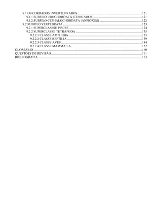 9.1 OS CORDADOS INVERTEBRADOS.................................................................................121
       9.1.1 SUBFILO UROCHORDATA (TUNICADOS) ............................................................121
       9.1.2 SUBFILO CEPHALOCHORDATA (ANFIOXOS) .....................................................122
    9.2 SUBFILO VERTEBRATA ...................................................................................................123
       9.2.1 SUPERCLASSSE PISCES............................................................................................124
       9.2.2 SUPERCLASSE TETRAPODA ...................................................................................135
          9.2.2.1 CLASSE AMPHIBIA ............................................................................................135
          9.2.2.2 CLASSE REPTILIA ..............................................................................................139
          9.2.2.3 CLASSE AVES .....................................................................................................144
          9.2.2.4 CLASSE MAMMALIA.........................................................................................152
GLOSSÁRIO ........................................................................................................................................160
QUESTÕES DE REVISÃO..................................................................................................................161
BIBLIOGRAFIA ..................................................................................................................................163
 