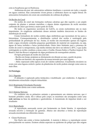 39
com os Scyphozoa que os Hydrozoa.
      Anêmonas-do-mar são antozoários solitários familiares e ocorrem em todo o mundo
em águas costeiras. Elas comumente vivem presas a substratos duros na região litoral. Os
antozoários formadores de corais são constituídos de colônias de pólipos.

Os Recifes de Coral
        Os recifes de coral são formações rochosas calcárias que dão suporte a um amplo
conjunto de plantas e animais marinhos, e alguns destes organismos de recife secretam
carbonato de cálcio que forma a maior parte do recife.
        De todos os organismos secretores de CaCO3, os corais escleratínios são os mais
importantes. As exigências ambientais desses animais também descrevem os limites de
distribuição do recife.
        Corais formadores de recifes contém algas simbióticas que necessitam de luz para a
fotossíntese. Consequentemente, a distribuição vertical dos recifes é restringida pela
profundidade de penetração de luz. Assim, os recifes são encontrados apenas em lugares
onde a água circulante contenha pequenas quantidades de material em suspensão, ou seja,
águas de baixa turbidez e baixa produtividade. Outro fator limitante para a presença de
recifes de coral é a temperatura, cuja média mínima não deve ser inferior a 20°C, o que acaba
restringindo os recifes coralinos a áreas como o Caribe, Oceano Índico e Pacífico tropical. No
Brasil o Atol das Rocas é originado de algas produtoras de exoesqueleto calcário.
        Os tipos principais de recifes de coral são:
        - Recifes em franja: projetam-se diretamente em direção ao mar, a partir da praia;
        - Recifes em barreira: são separados da massa terrestre por uma laguna;
        - Atóis: repousam sobre ápices ovais de vulcões submersos. Usualmente circulares ou
ovais com uma laguna central e partes da plataforma do recife podem emergir como uma ou
mais ilhas.

2.4 Fisiologia

2.4.1. Digestão
        O alimento é capturado pelos tentáculos e imobilizado por cnidócitos. A digestão é
inicialmente extracelular e depois intracelular.

2.4.2. Respiração/Circulação/Excreção
        Difusão direta com o meio ambiente.

2.4.3. Sistema Nervoso
        Os cnidários são os primeiros animais a apresentarem um sistema nervoso, que é
bastante primitivo ainda. Ele é difuso pelo corpo; os neurônios são arranjados como uma
rede nervosa na base da epiderme e gastroderme. A transmissão de impulsos tende a ser
irradiante.

2.4.4. Reprodução
        A reprodução assexuada ocorre por brotamento ou fissão binária. A reprodução
sexuada envolve a formação de gametas. Abaixo são descritas a forma de reprodução
sexuada encontrada nas diferentes classes.

•  Classe Hydrozoa:
       Em Hydra não existe a forma medusóide. A maioria é dióica e a reprodução ocorre
principalmente no outono. Existem células especiais na epiderme do pólipo que dão origem
 