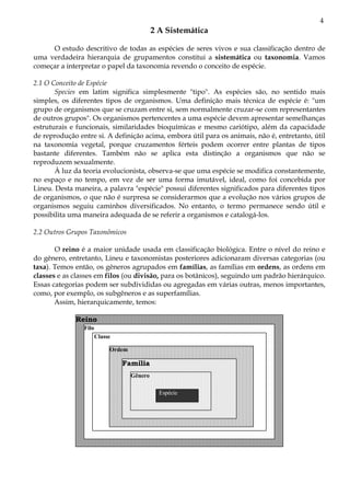 4
                                             2 A Sistemática

     O estudo descritivo de todas as espécies de seres vivos e sua classificação dentro de
uma verdadeira hierarquia de grupamentos constitui a sistemática ou taxonomia. Vamos
começar a interpretar o papel da taxonomia revendo o conceito de espécie.

2.1 O Conceito de Espécie
       Species em latim significa simplesmente "tipo". As espécies são, no sentido mais
simples, os diferentes tipos de organismos. Uma definição mais técnica de espécie é: "um
grupo de organismos que se cruzam entre si, sem normalmente cruzar-se com representantes
de outros grupos". Os organismos pertencentes a uma espécie devem apresentar semelhanças
estruturais e funcionais, similaridades bioquímicas e mesmo cariótipo, além da capacidade
de reprodução entre si. A definição acima, embora útil para os animais, não é, entretanto, útil
na taxonomia vegetal, porque cruzamentos férteis podem ocorrer entre plantas de tipos
bastante diferentes. Também não se aplica esta distinção a organismos que não se
reproduzem sexualmente.
       À luz da teoria evolucionista, observa-se que uma espécie se modifica constantemente,
no espaço e no tempo, em vez de ser uma forma imutável, ideal, como foi concebida por
Lineu. Desta maneira, a palavra "espécie" possui diferentes significados para diferentes tipos
de organismos, o que não é surpresa se considerarmos que a evolução nos vários grupos de
organismos seguiu caminhos diversificados. No entanto, o termo permanece sendo útil e
possibilita uma maneira adequada de se referir a organismos e catalogá-los.

2.2 Outros Grupos Taxonômicos

       O reino é a maior unidade usada em classificação biológica. Entre o nível do reino e
do gênero, entretanto, Lineu e taxonomistas posteriores adicionaram diversas categorias (ou
taxa). Temos então, os gêneros agrupados em famílias, as famílias em ordens, as ordens em
classes e as classes em filos (ou divisão, para os botânicos), seguindo um padrão hierárquico.
Essas categorias podem ser subdivididas ou agregadas em várias outras, menos importantes,
como, por exemplo, os subgêneros e as superfamílias.
       Assim, hierarquicamente, temos:

             Reino
                Filo
                       Classe
                       Classe

                            Ordem
                            Ordem

                                Família
                                    Gênero

                                               Espécie
 
