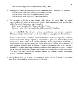 6
Ancilóstoma: Ancylostoma duodenale Creplin ou C., 1845.
• A designação para espécies é binomial, mas para subespécies é trinomial. Por exemplo:
Mycobacterium tuberculosis hominis (tuberculose humana)
Mycobacterium tuberculosis bovis (tuberculose bovina)
Mycobacterium tuberculosis avis (tuberculose aviária)
• Em zoologia, a família é denominada pela adição do sufixo idae ao radical
correspondente ao nome do gênero-tipo (gênero mais característico da família). Para
subfamília, o radical adotado é inae. Exemplos:
Gato - gênero: Felis; família: Felidae; sufamília: Felinae.
Cascavel - gênero: Crotalus; família: Crotalidae; sufamília: Crotalinae.
• Lei da prioridade: Se diversos autores denominarem um mesmo organismo
diferentemente, prevalece sempre aquela mais antiga, ou seja, a primeira denominação.
• A substituição de nomes científicos é permitida somente em casos excepcionais, adotando
para esses casos uma notação especial, já convencionada, que indica tratar-se de espécime
reclassificado. Desta forma, se a posição sistemática de um organismo é modificada, o
nome científico deve assumir a seguinte forma: menciona-se o nome do organismo já no
novo gênero e, a seguir, entre parênteses, o nome do primeiro autor e a data em que a
denominou; só então, fora dos parênteses, coloca-se o nome do segundo autor e a data em
que reclassificou o espécime. Assim, a denominação da formiga saúva Atta sexdans (Lineu,
1758) Fabricius, 1804, indica que Fabricius mudou de gênero o animal inicialmente
descrito e "batizado" por Lineu.
• Ao publicar a descrição de uma nova espécie, é prática comum designar um espécime-
tipo, descrevê-lo e indicar em que coleção foi colocado.
 