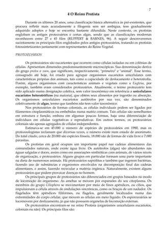 7
4 O Reino Protista
Durante os últimos 20 anos, uma classificação básica alternativa às pré-existentes, que
procura refletir mais acuradamente a filogenia sem ser ambígua, tem gradualmente
adquirido adeptos e hoje se encontra bastante difundida. Neste contexto, os protistas
englobam os antigos protozoários e certas algas, sendo que as classificações modernas
reconhecem entre 27 e 45 filos (RUPPERT & BARNES, 96). A seguir descreveremos
sucintamente os principais filos englobados pelos antigos protozoários, tratando os protistas
fotossintetizantes juntamente com representantes do Reino Vegetal.
PROTOZOÁRIOS
Os protozoários são eucariontes que ocorrem como células isoladas ou em colônias de
células. Apresentam dimensões predominantemente microscópicas. Sua denominação deriva
do grego protos e zoon, que significam, respectivamente, "primeiro" e "animal". Esse termo,
consagrado até hoje, foi criado para agrupar organismos eucariotos unicelulares com
características próprias dos animais, tais como a capacidade de deslocamento e heterotrofia.
Porém, alguns organismos com características animais e vegetais como a Euglena, por
exemplo, também eram considerados protozoários. Atualmente, o termo protozoário tem
sido aplicado numa designação coletiva, sem valor taxonômico em referência a unicelulares
eucariotos heterotróficos (na maioria), que obtém seus alimentos por ingestão ou absorção.
Os organismos unicelulares eucariotos autótrofos por sua vez, são denominados
coletivamente de algas, termo que também não tem valor taxonômico.
Nos protozoários de formas coloniais, as células individuais podem ser ligadas por
filamentos citoplasmáticos ou embebidas numa matriz comum. Tais células são semelhantes
em estrutura e função, embora em algumas poucas formas, haja uma diferenciação de
indivíduos em células vegetativas e reprodutivas. Em outros termos, os protozoários
coloniais são apenas agregados de células independentes.
Estimava-se em 45.000 o número de espécies de protozoários em 1990, mas os
protozoologistas reclamam que diversas vezes, o número existe num estado de anonimato.
Do total citado, cerca de 20.000 são espécies fósseis, 18.000 são de formas de vida livre e 7.000
parasitas.
Os protistas em geral ocupam um importante papel nas cadeias alimentares das
comunidades naturais, onde existe água livre. Os autótrofos (algas) são abundantes nas
águas salgadas e doces, assim como em associações simbióticas com animais, de vários níveis
de organização, e protozoários. Alguns grupos em particular formam uma parte importante
na dieta de numerosos animais. Há protozoários saprófitas e também que ingerem bactérias,
fazendo uso de substâncias e organismos envolvidos na decomposição final das cadeias
alimentares, e assim, fazendo recircular a matéria orgânica. Naturalmente, existem alguns
protozoários que podem provocar doenças no homem.
Os principais grupos de protozoários são diferenciados em grupos baseados no modo
de locomoção do organismo. As amebas se movem por expansões do seu citoplasma. Os
membros do grupo Ciliophora se movimentam por meio de finos apêndices, ou cílios, que
impulsionam a célula através de ondulações sincrônicas, como os braços de um nadador. Os
flagelados têm apêndices filiformes, ou flagelos, geralmente localizados numa das
extremidades do corpo celular, que movem as células em meio líquido. Os esporozoários se
locomovem por deslizamento, já que não possuem organelas de locomoção externas.
Os protozoários encontram-se no reino Protista (organismos unicelulares eucariotos,
coloniais ou não). Os principais filos são:
 
