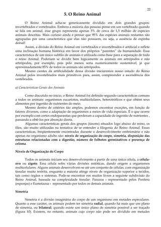 22
5. O Reino Animal
O Reino Animal acha-se genericamente dividido em dois grandes grupos:
invertebrados e vertebrados. Embora a maioria das pessoas pense em um vertebrado quando
se fala em animal, esse grupo representa apenas 5% de cerca de 1,5 milhão de espécies
animais descritas. Mais curioso ainda é pensar que 95% das espécies animais restantes são
agrupadas por uma característica que elas não possuem, ou seja, a ausência de espinha
dorsal!
Assim, a divisão do Reino Animal em vertebrados e invertebrados é artificial e reflete
uma inclinação humana histórica em favor dos próprios “parentes” da humanidade. Essa
característica de um único subfilo de animais é utilizada como base para a separação de todo
o reino Animal. Poderiam se dividir bem logicamente os animais em artrópodos e não
artrópodos, por exemplo, pois pelo menos seria numericamente sustentável, já que
aproximadamente 85% de todos os animais são artrópodos.
Mesmo cientes da artificialidade dessa divisão iniciaremos nosso estudo do Reino
Animal pelos invertebrados mais primitivos para, assim, compreender a ascendência dos
vertebrados.
a) Características Gerais dos Animais
Como discutido no início, o Reino Animal foi definido segundo características comuns
a todos os animais: organismos eucariotos, multicelulares, heterotróficos e que obtém seus
alimentos por ingestão de nutrientes do meio.
Mesmo dentro de critérios tão amplos, podemos encontrar exceções, em função de
fatores diversos, como a adaptação de organismos a meios de vida especiais. É o que ocorre
por exemplo com certos endoparasitas que perderam a capacidade de ingestão de nutrientes ,
passando a obtê-los por absorção direta.
Algumas características gerais dos grupos (táxons) situados logo abaixo do reino, os
filos, são muito utilizadas na tentativa de se entender a filogenia do Reino Animal. Essas
características, freqüentemente encontradas durante o desenvolvimento embrionário e não
apenas no organismo adulto são: níveis de organização do corpo, simetria, disposição das
estruturas relacionadas com a digestão, número de folhetos germinativos e presença de
celoma.
Níveis de Organização do Corpo
Todos os animais iniciam seu desenvolvimento a partir de uma única célula, a célula-
ovo ou zigoto. Essa célula sofre várias divisões mitóticas, dando origem a organismos
multicelulares. Alguns animais desenvolvem-se até um conjunto de células, com organização
tissular muito restrita, enquanto a maioria atinge níveis de organização superior a tecidos,
tais como órgãos e sistemas. Pode-se encontrar em muitos livros a seguinte subdivisão do
Reino Animal, baseada na complexidade tissular: Parazoa - representado pelos Porifera
(esponjas) e Eumetazoa - representado por todos os demais animais.
Simetria
Simetria é a divisão imaginária do corpo de um organismo em metades especulares.
Quanto a esse caráter, os animais podem ter simetria radial, quando há mais que um plano
de simetria, ou bilateral, quando existe um único plano de simetria possível a ser traçado
(figura 10). Existem, no entanto, animais cujo corpo não pode ser dividido em metades
 