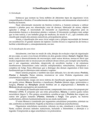 1
1 Classificação e Nomenclatura
1.1 Introdução
Estima-se que existam na Terra milhões de diferentes tipos de organismos vivos
compartilhando a biosfera. O reconhecimento dessas espécies está intimamente relacionado à
história do homem.
Num determinado momento da história evolutiva, o homem começou a utilizar
animais e plantas para sua alimentação, cura de doenças, fabricação de armas, objetos
agrícolas e abrigo. A necessidade de transmitir as experiências adquiridas para os
descendentes forçou-o a denominar plantas e animais. O documento zoológico mais antigo
que se tem notícia, é um trabalho grego de medicina, do século V a.C., que continha uma
classificação simples dos animais comestíveis, principalmente peixes.
Assim, a classificação dos seres vivos surgiu com a própria necessidade do homem
em reconhecê-los. O grande número de espécies viventes levou-o a organizá-las de forma a
facilitar a identificação e, conseqüentemente, seu uso.
1.2 A classificação dos seres vivos
Inicialmente, com base no modo de vida, direção da evolução e tipo da organização
de seu corpo, os seres vivos foram divididos em dois grandes reinos: Animal e Vegetal. Mais
tarde, como o desenvolvimento do microscópio, entre outras técnicas, tornou-se óbvio que
muitos organismos não se encaixavam em nenhum desses reinos, por exemplo uma bactéria,
que é um organismo unicelular, desprovido de envoltório nuclear e de estruturas
membranosas intracelulares como retículo endoplasmático, mitocôndrias, cloroplastos e
complexo de Golgi. Essas diferenças que a distingue dos demais organismos é bem mais
fundamental que as diferenças entre animais e vegetais.
Outro sistema proposto, e também não mais utilizado, foi o de três reinos: Protista,
Plantae e Animalia. Nesse sistema, reuniam-se no reino Protista organismos com
características vegetais e animais.
Posteriormente, surgiu um novo sistema de classificação agrupando os organismos
em quatro reinos: Monera (bactérias e cianofíceas), Protista (demais algas, protozoários e
fungos), Plantae ou Metaphyta (desde briófitas até as angiospermas) e Animalia ou
Metazoa (desde espongiários até mamíferos).
Um sistema de classificação mais recente, compreende cinco reinos e foi proposto por
Whittaker (1969). É composto por um reino procariótico, Monera, e outros quatro reinos
eucarióticos (figura 1). Dos grupos eucarióticos, acredita-se que o Protista deu origem aos
outros três grupos restantes (Plantae, Animalia e Fungi). Tais grupos, na maioria
multicelulares, diferem fundamentalmente no seu modo nutricional.
O reino Monera é constituído por organismos unicelulares procariotos, coloniais ou
não, autótrofos ou heterótrofos. Engloba as bactérias e cianofíceas (cianobactérias).
Organismos unicelulares eucariotos, coloniais ou não, constituem o reino Protista.
Neste, existem diversos métodos nutricionais, incluindo a fotossíntese, a absorção e a
ingestão. Compreende as algas unicelulares e os protozoários.
 