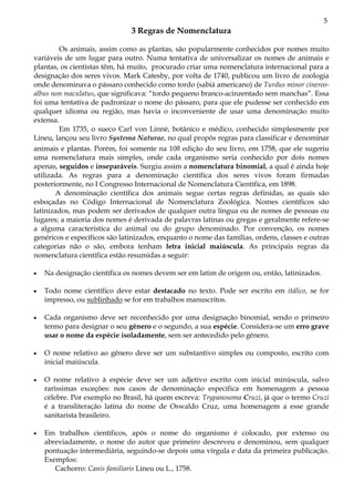 5
3 Regras de Nomenclatura
Os animais, assim como as plantas, são popularmente conhecidos por nomes muito
variáveis de um lugar para outro. Numa tentativa de universalizar os nomes de animais e
plantas, os cientistas têm, há muito, procurado criar uma nomenclatura internacional para a
designação dos seres vivos. Mark Catesby, por volta de 1740, publicou um livro de zoologia
onde denominava o pássaro conhecido como tordo (sabiá americano) de Turdus minor cinereo-
albus non maculatus, que significava: “tordo pequeno branco-acinzentado sem manchas”. Essa
foi uma tentativa de padronizar o nome do pássaro, para que ele pudesse ser conhecido em
qualquer idioma ou região, mas havia o inconveniente de usar uma denominação muito
extensa.
Em 1735, o sueco Carl von Linné, botânico e médico, conhecido simplesmente por
Lineu, lançou seu livro Systema Naturae, no qual propôs regras para classificar e denominar
animais e plantas. Porém, foi somente na 10a edição do seu livro, em 1758, que ele sugeriu
uma nomenclatura mais simples, onde cada organismo seria conhecido por dois nomes
apenas, seguidos e inseparáveis. Surgiu assim a nomenclatura binomial, a qual é ainda hoje
utilizada. As regras para a denominação científica dos seres vivos foram firmadas
posteriormente, no I Congresso Internacional de Nomenclatura Científica, em 1898.
A denominação científica dos animais segue certas regras definidas, as quais são
esboçadas no Código Internacional de Nomenclatura Zoológica. Nomes científicos são
latinizados, mas podem ser derivados de qualquer outra língua ou de nomes de pessoas ou
lugares; a maioria dos nomes é derivada de palavras latinas ou gregas e geralmente refere-se
a alguma característica do animal ou do grupo denominado. Por convenção, os nomes
genéricos e específicos são latinizados, enquanto o nome das famílias, ordens, classes e outras
categorias não o são, embora tenham letra inicial maiúscula. As principais regras da
nomenclatura científica estão resumidas a seguir:
• Na designação científica os nomes devem ser em latim de origem ou, então, latinizados.
• Todo nome científico deve estar destacado no texto. Pode ser escrito em itálico, se for
impresso, ou sublinhado se for em trabalhos manuscritos.
• Cada organismo deve ser reconhecido por uma designação binomial, sendo o primeiro
termo para designar o seu gênero e o segundo, a sua espécie. Considera-se um erro grave
usar o nome da espécie isoladamente, sem ser antecedido pelo gênero.
• O nome relativo ao gênero deve ser um substantivo simples ou composto, escrito com
inicial maiúscula.
• O nome relativo à espécie deve ser um adjetivo escrito com inicial minúscula, salvo
raríssimas exceções: nos casos de denominação específica em homenagem a pessoa
célebre. Por exemplo no Brasil, há quem escreva: Trypanosoma Cruzi, já que o termo Cruzi
é a transliteração latina do nome de Oswaldo Cruz, uma homenagem a esse grande
sanitarista brasileiro.
• Em trabalhos científicos, após o nome do organismo é colocado, por extenso ou
abreviadamente, o nome do autor que primeiro descreveu e denominou, sem qualquer
pontuação intermediária, seguindo-se depois uma vírgula e data da primeira publicação.
Exemplos:
Cachorro: Canis familiaris Lineu ou L., 1758.
 