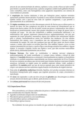 124
através de um sistema fechado de artérias, capilares e veias, sendo o fluxo no lado ventral
para frente e na parte dorsal para trás; o plasma sangüíneo contém tanto glóbulos brancos
como vermelhos, estes com hemoglobina como pigmento respiratório; um sistema de
vasos linfáticos é presente.
A respiração das formas inferiores é feita por brânquias pares; espécies terrestres
apresentam pulmões desenvolvidos. O pulmão é uma câmara revestida internamente por
epitélio úmido, sob o qual há uma rede de capilares sangüíneos, o que permite o
aproveitamento do ar atmosférico.
Os órgãos excretores pares ou rins descarregam através de ductos que se abrem perto ou
através do ânus. Os rins compõe-se em geral de uma massa de celomoductos que se
abrem num ducto coletor. Os rins de todos, exceto em peixes e salamandras, são curtos e
localizam-se posteriormente; nesses dois grupos estendem-se ao longo de quase toda a
cavidade do corpo. Os rins dos ciclóstomos e anfíbios (vertebrados inferiores) e os
embrionários dos grupos superiores desenvolvem-se segmentariamente, um par por
segmento do corpo (pronefro, mesonefro); alguns dos túbulos têm nefróstomas abertos
para o celoma, assemelhando-se assim aos nefrídios das minhocas. Os rins adultos
(metanefros) dos répteis, aves e mamíferos não são segmentares e drenam excretas
unicamente do sangue. De cada rim, qualquer que seja seu tipo, parte um ducto coletor
comum, o ureter, que conduz as excretas para trás. Nos anfíbios, répteis e aves, os dois
ureteres desembocam na cloaca, a qual se liga a uma bexiga urinária nos anfíbios e alguns
répteis. A excreção é líquida, exceto nos répteis e aves, que têm excretas semi-sólidas
(ácido úrico), eliminadas juntamente com as fezes.
Sistema Nervoso. Em todos os vertebrados, o sistema nervoso origina-se,
embrionariamente, de modo semelhante e é sempre único, tubular e dorsal ao tubo
digestivo. O encéfalo diferencia-se estrutural e funcionalmente em regiões; os hemisférios
cerebrais e o cerebelo aumentam, especialmente nas formas superiores; há 10 ou 12 pares
de nervos cranianos na cabeça, que servem tanto para funções motoras como para funções
sensitivas, incluindo os órgãos pares de sentidos especiais (olfato, visão, audição e
equilíbrio). Da medula parte um par de nervos espinais para cada somito primitivo do
corpo e um sistema nervoso autônomo regula funções involuntárias de órgãos internos.
Uma série de glândulas endócrinas (tireóide, hipófise, etc.) produz secreções internas ou
hormônios transportados pelo sangue, que regulam processos do corpo, crescimento e
reprodução.
Os sexos são separados e cada um tem um par de gônadas que descarregam as células
sexuais através de ductos que se abrem perto do ânus ou cloaca.
Um celoma perivisceral bem desenvolvido está presente.
9.2.1 Superclassse Pisces
Por conveniência, as 4 classes conhecidas de peixes e vertebrados semelhantes a peixes
serão consideradas em conjunto. São elas:
• Agnatha (vertebrados desprovidos de mandíbulas);
• Placodermi (peixes primitivos com mandíbulas);
• Chondrichthyes (peixes cartilaginosos);
• Osteichthyes (peixes ósseos).
Na realidade, há mais peixes no mundo do que animais de qualquer outro grupo de
 